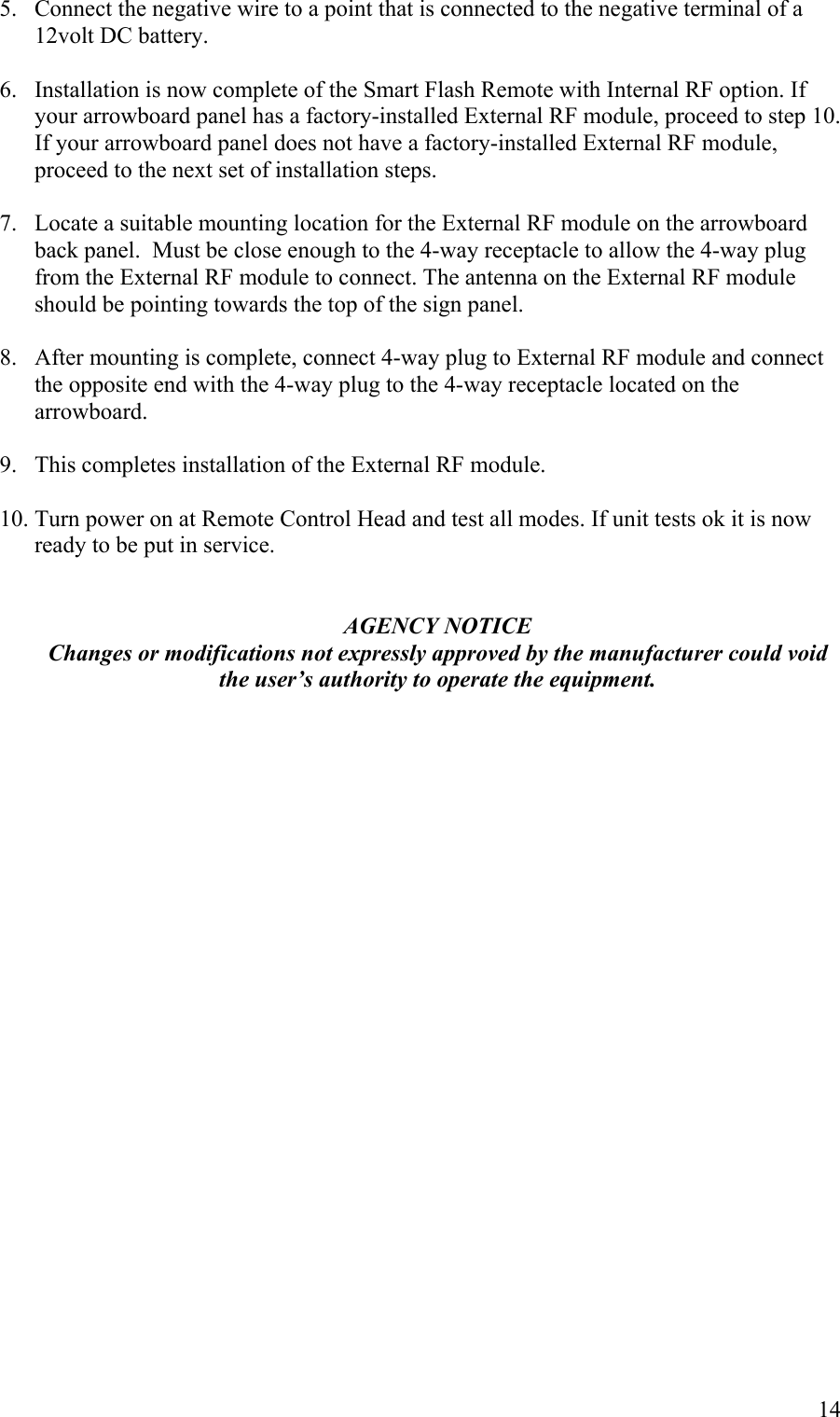5.  Connect the negative wire to a point that is connected to the negative terminal of a 12volt DC battery.  6.  Installation is now complete of the Smart Flash Remote with Internal RF option. If your arrowboard panel has a factory-installed External RF module, proceed to step 10. If your arrowboard panel does not have a factory-installed External RF module, proceed to the next set of installation steps.  7.  Locate a suitable mounting location for the External RF module on the arrowboard back panel.  Must be close enough to the 4-way receptacle to allow the 4-way plug from the External RF module to connect. The antenna on the External RF module should be pointing towards the top of the sign panel.  8.  After mounting is complete, connect 4-way plug to External RF module and connect the opposite end with the 4-way plug to the 4-way receptacle located on the arrowboard.  9.  This completes installation of the External RF module.  10. Turn power on at Remote Control Head and test all modes. If unit tests ok it is now ready to be put in service.   AGENCY NOTICE Changes or modifications not expressly approved by the manufacturer could void the user&rsquo;s authority to operate the equipment.            14 