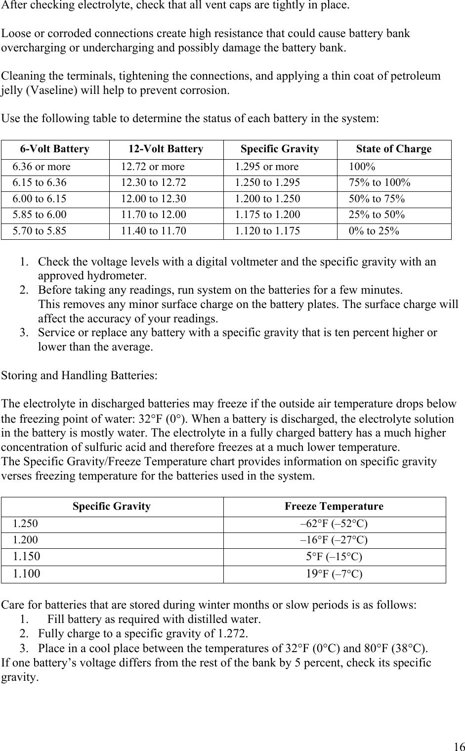 After checking electrolyte, check that all vent caps are tightly in place.  Loose or corroded connections create high resistance that could cause battery bank overcharging or undercharging and possibly damage the battery bank.  Cleaning the terminals, tightening the connections, and applying a thin coat of petroleum jelly (Vaseline) will help to prevent corrosion.  Use the following table to determine the status of each battery in the system:  6-Volt Battery  12-Volt Battery  Specific Gravity  State of Charge 6.36 or more  12.72 or more  1.295 or more  100% 6.15 to 6.36  12.30 to 12.72  1.250 to 1.295  75% to 100% 6.00 to 6.15  12.00 to 12.30  1.200 to 1.250  50% to 75% 5.85 to 6.00  11.70 to 12.00  1.175 to 1.200  25% to 50% 5.70 to 5.85  11.40 to 11.70  1.120 to 1.175  0% to 25%  1.  Check the voltage levels with a digital voltmeter and the specific gravity with an approved hydrometer.  2.  Before taking any readings, run system on the batteries for a few minutes.             This removes any minor surface charge on the battery plates. The surface charge will              affect the accuracy of your readings. 3.   Service or replace any battery with a specific gravity that is ten percent higher or lower than the average.  Storing and Handling Batteries:  The electrolyte in discharged batteries may freeze if the outside air temperature drops below the freezing point of water: 32&deg;F (0&deg;). When a battery is discharged, the electrolyte solution in the battery is mostly water. The electrolyte in a fully charged battery has a much higher concentration of sulfuric acid and therefore freezes at a much lower temperature. The Specific Gravity/Freeze Temperature chart provides information on specific gravity verses freezing temperature for the batteries used in the system.  Specific Gravity  Freeze Temperature 1.250 &ndash;62&deg;F (&ndash;52&deg;C) 1.200 &ndash;16&deg;F (&ndash;27&deg;C) 1.150 5&deg;F (&ndash;15&deg;C) 1.100 19&deg;F (&ndash;7&deg;C)  Care for batteries that are stored during winter months or slow periods is as follows: 1.  Fill battery as required with distilled water. 2.  Fully charge to a specific gravity of 1.272. 3.  Place in a cool place between the temperatures of 32&deg;F (0&deg;C) and 80&deg;F (38&deg;C). If one battery&rsquo;s voltage differs from the rest of the bank by 5 percent, check its specific gravity.       16 
