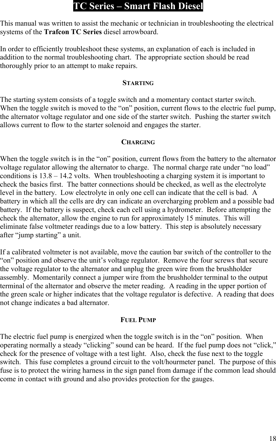  TC Series &ndash; Smart Flash Diesel  This manual was written to assist the mechanic or technician in troubleshooting the electrical systems of the Trafcon TC Series diesel arrowboard.  In order to efficiently troubleshoot these systems, an explanation of each is included in addition to the normal troubleshooting chart.  The appropriate section should be read thoroughly prior to an attempt to make repairs.  STARTING  The starting system consists of a toggle switch and a momentary contact starter switch.  When the toggle switch is moved to the &ldquo;on&rdquo; position, current flows to the electric fuel pump, the alternator voltage regulator and one side of the starter switch.  Pushing the starter switch allows current to flow to the starter solenoid and engages the starter.  CHARGING  When the toggle switch is in the &ldquo;on&rdquo; position, current flows from the battery to the alternator voltage regulator allowing the alternator to charge.  The normal charge rate under &ldquo;no load&rdquo; conditions is 13.8 &ndash; 14.2 volts.  When troubleshooting a charging system it is important to check the basics first.  The batter connections should be checked, as well as the electrolyte level in the battery.  Low electrolyte in only one cell can indicate that the cell is bad.  A battery in which all the cells are dry can indicate an overcharging problem and a possible bad battery.  If the battery is suspect, check each cell using a hydrometer.  Before attempting the check the alternator, allow the engine to run for approximately 15 minutes.  This will eliminate false voltmeter readings due to a low battery.  This step is absolutely necessary after &ldquo;jump starting&rdquo; a unit.  If a calibrated voltmeter is not available, move the caution bar switch of the controller to the &ldquo;on&rdquo; position and observe the unit&rsquo;s voltage regulator.  Remove the four screws that secure the voltage regulator to the alternator and unplug the green wire from the brushholder assembly.  Momentarily connect a jumper wire from the brushholder terminal to the output terminal of the alternator and observe the meter reading.  A reading in the upper portion of the green scale or higher indicates that the voltage regulator is defective.  A reading that does not change indicates a bad alternator.  FUEL PUMP  The electric fuel pump is energized when the toggle switch is in the &ldquo;on&rdquo; position.  When operating normally a steady &ldquo;clicking&rdquo; sound can be heard.  If the fuel pump does not &ldquo;click,&rdquo; check for the presence of voltage with a test light.  Also, check the fuse next to the toggle switch.  This fuse completes a ground circuit to the volt/hourmeter panel.  The purpose of this fuse is to protect the wiring harness in the sign panel from damage if the common lead should come in contact with ground and also provides protection for the gauges.     18 