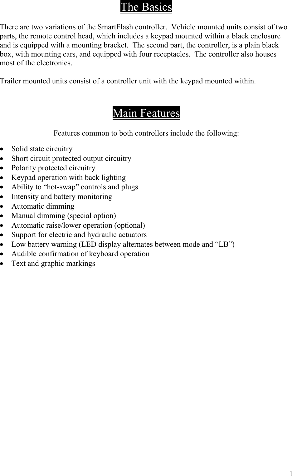 The Basics  There are two variations of the SmartFlash controller.  Vehicle mounted units consist of two parts, the remote control head, which includes a keypad mounted within a black enclosure and is equipped with a mounting bracket.  The second part, the controller, is a plain black box, with mounting ears, and equipped with four receptacles.  The controller also houses most of the electronics.  Trailer mounted units consist of a controller unit with the keypad mounted within.     Main Features  Features common to both controllers include the following:  &bull;  Solid state circuitry &bull;  Short circuit protected output circuitry &bull;  Polarity protected circuitry &bull;  Keypad operation with back lighting &bull;  Ability to &ldquo;hot-swap&rdquo; controls and plugs &bull;  Intensity and battery monitoring &bull;  Automatic dimming &bull;  Manual dimming (special option) &bull;  Automatic raise/lower operation (optional) &bull;  Support for electric and hydraulic actuators &bull;  Low battery warning (LED display alternates between mode and &ldquo;LB&rdquo;)  &bull;  Audible confirmation of keyboard operation &bull;  Text and graphic markings                   1 