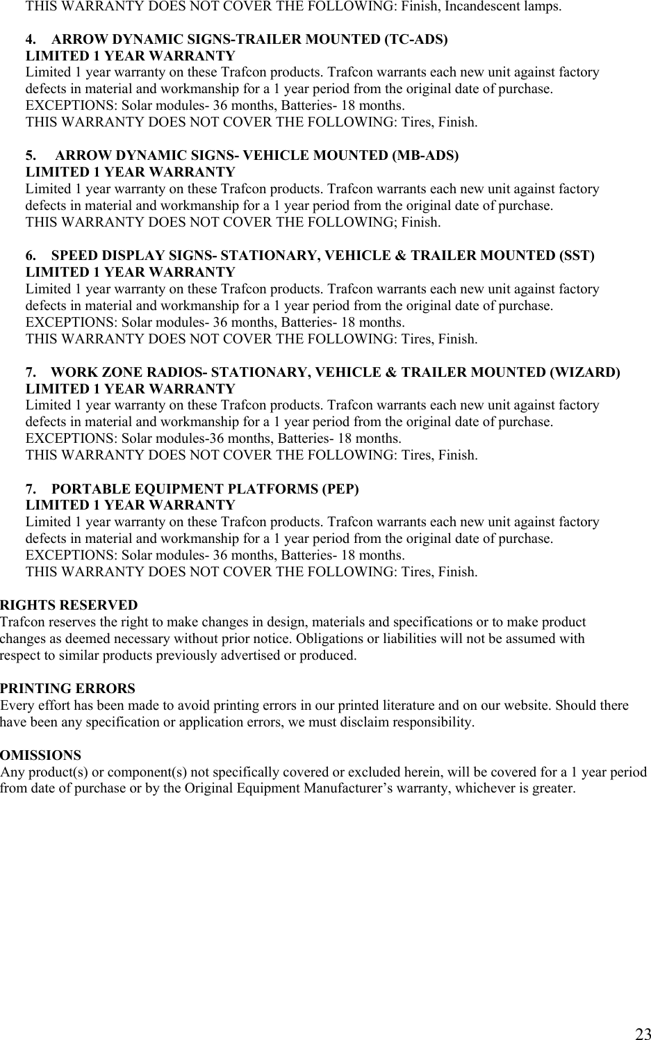    23         THIS WARRANTY DOES NOT COVER THE FOLLOWING: Finish, Incandescent lamps.            4.  ARROW DYNAMIC SIGNS-TRAILER MOUNTED (TC-ADS) LIMITED 1 YEAR WARRANTY  Limited 1 year warranty on these Trafcon products. Trafcon warrants each new unit against factory defects in material and workmanship for a 1 year period from the original date of purchase.    EXCEPTIONS: Solar modules- 36 months, Batteries- 18 months. THIS WARRANTY DOES NOT COVER THE FOLLOWING: Tires, Finish.  5.   ARROW DYNAMIC SIGNS- VEHICLE MOUNTED (MB-ADS)        LIMITED 1 YEAR WARRANTY        Limited 1 year warranty on these Trafcon products. Trafcon warrants each new unit against factory         defects in material and workmanship for a 1 year period from the original date of purchase.        THIS WARRANTY DOES NOT COVER THE FOLLOWING; Finish.  6.  SPEED DISPLAY SIGNS- STATIONARY, VEHICLE &amp; TRAILER MOUNTED (SST) LIMITED 1 YEAR WARRANTY    Limited 1 year warranty on these Trafcon products. Trafcon warrants each new unit against factory defects in material and workmanship for a 1 year period from the original date of purchase. EXCEPTIONS: Solar modules- 36 months, Batteries- 18 months. THIS WARRANTY DOES NOT COVER THE FOLLOWING: Tires, Finish.    7.    WORK ZONE RADIOS- STATIONARY, VEHICLE &amp; TRAILER MOUNTED (WIZARD)        LIMITED 1 YEAR WARRANTY        Limited 1 year warranty on these Trafcon products. Trafcon warrants each new unit against factory        defects in material and workmanship for a 1 year period from the original date of purchase.        EXCEPTIONS: Solar modules-36 months, Batteries- 18 months.        THIS WARRANTY DOES NOT COVER THE FOLLOWING: Tires, Finish.  7.  PORTABLE EQUIPMENT PLATFORMS (PEP) LIMITED 1 YEAR WARRANTY Limited 1 year warranty on these Trafcon products. Trafcon warrants each new unit against factory defects in material and workmanship for a 1 year period from the original date of purchase. EXCEPTIONS: Solar modules- 36 months, Batteries- 18 months. THIS WARRANTY DOES NOT COVER THE FOLLOWING: Tires, Finish.  RIGHTS RESERVED Trafcon reserves the right to make changes in design, materials and specifications or to make product  changes as deemed necessary without prior notice. Obligations or liabilities will not be assumed with  respect to similar products previously advertised or produced.  PRINTING ERRORS Every effort has been made to avoid printing errors in our printed literature and on our website. Should there have been any specification or application errors, we must disclaim responsibility.  OMISSIONS Any product(s) or component(s) not specifically covered or excluded herein, will be covered for a 1 year period from date of purchase or by the Original Equipment Manufacturer&rsquo;s warranty, whichever is greater.           