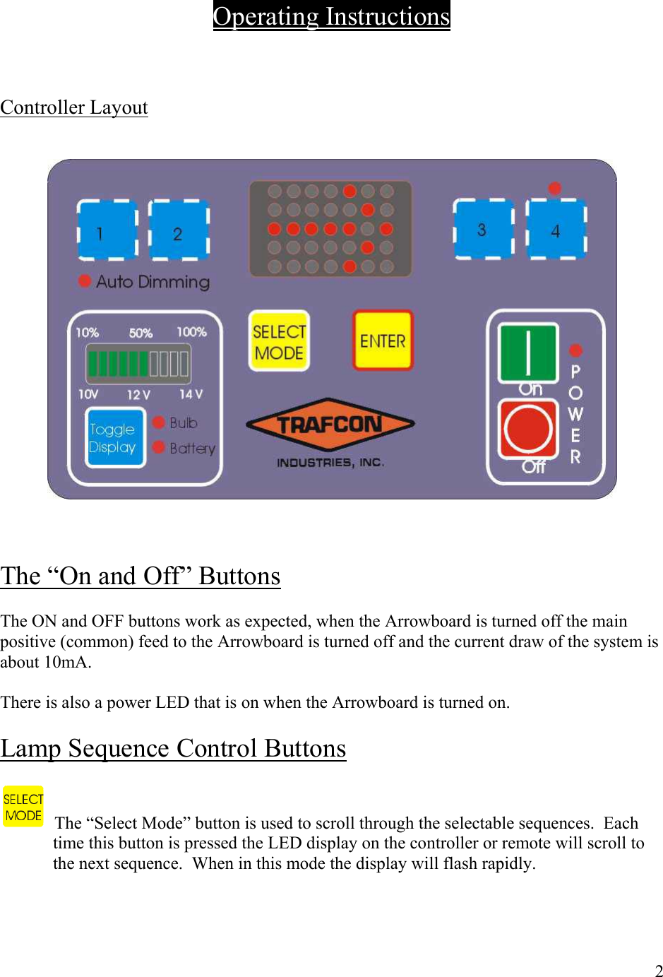      Operating Instructions    Controller Layout       The &ldquo;On and Off&rdquo; Buttons  The ON and OFF buttons work as expected, when the Arrowboard is turned off the main positive (common) feed to the Arrowboard is turned off and the current draw of the system is about 10mA.  There is also a power LED that is on when the Arrowboard is turned on.  Lamp Sequence Control Buttons     The &ldquo;Select Mode&rdquo; button is used to scroll through the selectable sequences.  Each time this button is pressed the LED display on the controller or remote will scroll to the next sequence.  When in this mode the display will flash rapidly.    2 