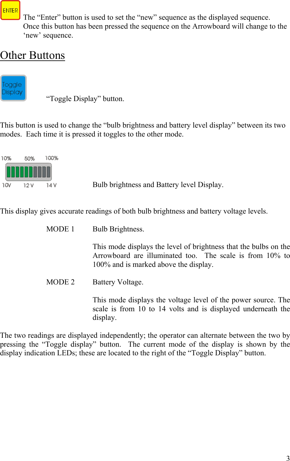    The &ldquo;Enter&rdquo; button is used to set the &ldquo;new&rdquo; sequence as the displayed sequence.  Once this button has been pressed the sequence on the Arrowboard will change to the &lsquo;new&rsquo; sequence.       Other Buttons    &ldquo;Toggle Display&rdquo; button.   This button is used to change the &ldquo;bulb brightness and battery level display&rdquo; between its two modes.  Each time it is pressed it toggles to the other mode.       Bulb brightness and Battery level Display.   This display gives accurate readings of both bulb brightness and battery voltage levels.      MODE 1  Bulb Brightness.  This mode displays the level of brightness that the bulbs on the Arrowboard are illuminated too.  The scale is from 10% to 100% and is marked above the display.    MODE 2  Battery Voltage.  This mode displays the voltage level of the power source. The scale is from 10 to 14 volts and is displayed underneath the display.  The two readings are displayed independently; the operator can alternate between the two by pressing the &ldquo;Toggle display&rdquo; button.  The current mode of the display is shown by the display indication LEDs; these are located to the right of the &ldquo;Toggle Display&rdquo; button.          3 