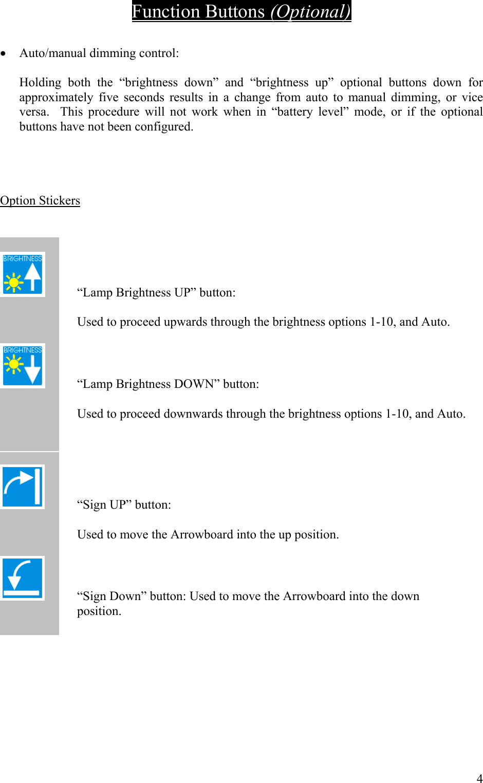 Function Buttons (Optional)  &bull;  Auto/manual dimming control:  Holding both the &ldquo;brightness down&rdquo; and &ldquo;brightness up&rdquo; optional buttons down for approximately five seconds results in a change from auto to manual dimming, or vice versa.  This procedure will not work when in &ldquo;battery level&rdquo; mode, or if the optional buttons have not been configured.     Option Stickers     &ldquo;Lamp Brightness UP&rdquo; button:    Used to proceed upwards through the brightness options 1-10, and Auto.    &ldquo;Lamp Brightness DOWN&rdquo; button:    Used to proceed downwards through the brightness options 1-10, and Auto.      &ldquo;Sign UP&rdquo; button:        Used to move the Arrowboard into the up position.       &ldquo;Sign Down&rdquo; button: Used to move the Arrowboard into the down                             position.      4 
