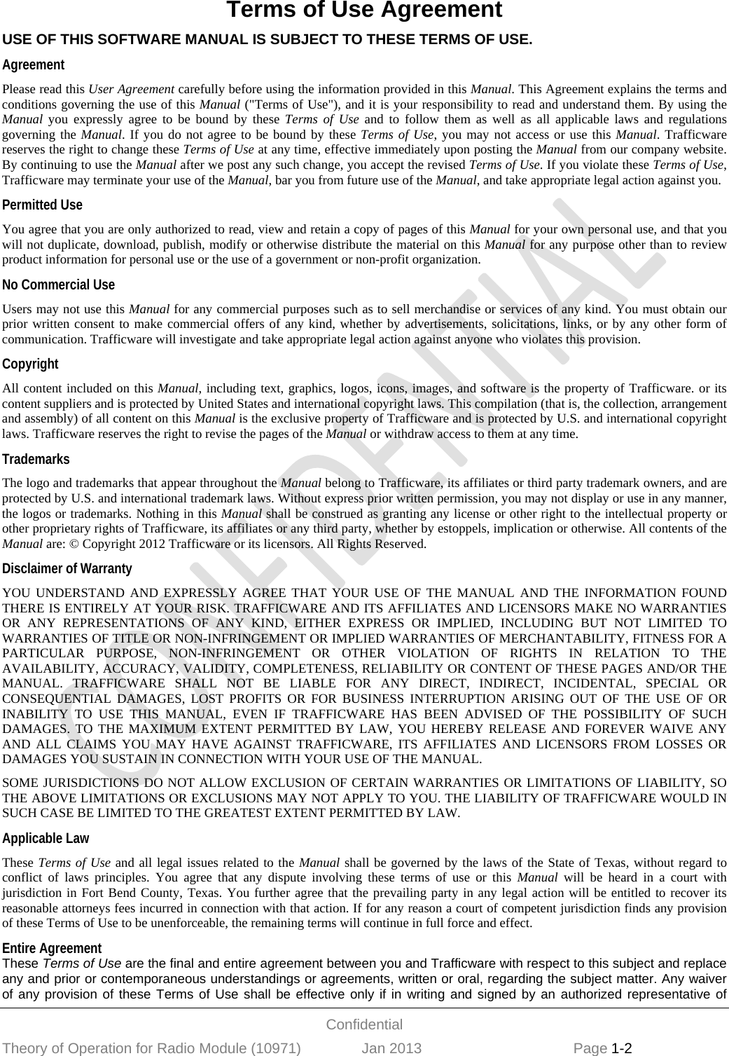  Confidential Theory of Operation for Radio Module (10971)               Jan 2013                             Page 1-2 Terms of Use Agreement USE OF THIS SOFTWARE MANUAL IS SUBJECT TO THESE TERMS OF USE.  Agreement Please read this User Agreement carefully before using the information provided in this Manual. This Agreement explains the terms and conditions governing the use of this Manual (&quot;Terms of Use&quot;), and it is your responsibility to read and understand them. By using the Manual you expressly agree to be bound by these Terms of Use and to follow them as well as all applicable laws and regulations governing the Manual. If you do not agree to be bound by these Terms of Use, you may not access or use this Manual. Trafficware reserves the right to change these Terms of Use at any time, effective immediately upon posting the Manual from our company website. By continuing to use the Manual after we post any such change, you accept the revised Terms of Use. If you violate these Terms of Use, Trafficware may terminate your use of the Manual, bar you from future use of the Manual, and take appropriate legal action against you.  Permitted Use You agree that you are only authorized to read, view and retain a copy of pages of this Manual for your own personal use, and that you will not duplicate, download, publish, modify or otherwise distribute the material on this Manual for any purpose other than to review product information for personal use or the use of a government or non-profit organization.  No Commercial Use Users may not use this Manual for any commercial purposes such as to sell merchandise or services of any kind. You must obtain our prior written consent to make commercial offers of any kind, whether by advertisements, solicitations, links, or by any other form of communication. Trafficware will investigate and take appropriate legal action against anyone who violates this provision. Copyright All content included on this Manual, including text, graphics, logos, icons, images, and software is the property of Trafficware. or its content suppliers and is protected by United States and international copyright laws. This compilation (that is, the collection, arrangement and assembly) of all content on this Manual is the exclusive property of Trafficware and is protected by U.S. and international copyright laws. Trafficware reserves the right to revise the pages of the Manual or withdraw access to them at any time.  Trademarks The logo and trademarks that appear throughout the Manual belong to Trafficware, its affiliates or third party trademark owners, and are protected by U.S. and international trademark laws. Without express prior written permission, you may not display or use in any manner, the logos or trademarks. Nothing in this Manual shall be construed as granting any license or other right to the intellectual property or other proprietary rights of Trafficware, its affiliates or any third party, whether by estoppels, implication or otherwise. All contents of the Manual are: © Copyright 2012 Trafficware or its licensors. All Rights Reserved.  Disclaimer of Warranty YOU UNDERSTAND AND EXPRESSLY AGREE THAT YOUR USE OF THE MANUAL AND THE INFORMATION FOUND THERE IS ENTIRELY AT YOUR RISK. TRAFFICWARE AND ITS AFFILIATES AND LICENSORS MAKE NO WARRANTIES OR ANY REPRESENTATIONS OF ANY KIND, EITHER EXPRESS OR IMPLIED, INCLUDING BUT NOT LIMITED TO WARRANTIES OF TITLE OR NON-INFRINGEMENT OR IMPLIED WARRANTIES OF MERCHANTABILITY, FITNESS FOR A PARTICULAR PURPOSE, NON-INFRINGEMENT OR OTHER VIOLATION OF RIGHTS IN RELATION TO THE AVAILABILITY, ACCURACY, VALIDITY, COMPLETENESS, RELIABILITY OR CONTENT OF THESE PAGES AND/OR THE MANUAL. TRAFFICWARE SHALL NOT BE LIABLE FOR ANY DIRECT, INDIRECT, INCIDENTAL, SPECIAL OR CONSEQUENTIAL DAMAGES, LOST PROFITS OR FOR BUSINESS INTERRUPTION ARISING OUT OF THE USE OF OR INABILITY TO USE THIS MANUAL, EVEN IF TRAFFICWARE HAS BEEN ADVISED OF THE POSSIBILITY OF SUCH DAMAGES. TO THE MAXIMUM EXTENT PERMITTED BY LAW, YOU HEREBY RELEASE AND FOREVER WAIVE ANY AND ALL CLAIMS YOU MAY HAVE AGAINST TRAFFICWARE, ITS AFFILIATES AND LICENSORS FROM LOSSES OR DAMAGES YOU SUSTAIN IN CONNECTION WITH YOUR USE OF THE MANUAL.  SOME JURISDICTIONS DO NOT ALLOW EXCLUSION OF CERTAIN WARRANTIES OR LIMITATIONS OF LIABILITY, SO THE ABOVE LIMITATIONS OR EXCLUSIONS MAY NOT APPLY TO YOU. THE LIABILITY OF TRAFFICWARE WOULD IN SUCH CASE BE LIMITED TO THE GREATEST EXTENT PERMITTED BY LAW.  Applicable Law These Terms of Use and all legal issues related to the Manual shall be governed by the laws of the State of Texas, without regard to conflict of laws principles. You agree that any dispute involving these terms of use or this Manual will be heard in a court with jurisdiction in Fort Bend County, Texas. You further agree that the prevailing party in any legal action will be entitled to recover its reasonable attorneys fees incurred in connection with that action. If for any reason a court of competent jurisdiction finds any provision of these Terms of Use to be unenforceable, the remaining terms will continue in full force and effect.  Entire Agreement These Terms of Use are the final and entire agreement between you and Trafficware with respect to this subject and replace any and prior or contemporaneous understandings or agreements, written or oral, regarding the subject matter. Any waiver of any provision of these Terms of Use shall be effective only if in writing and signed by an authorized representative of 