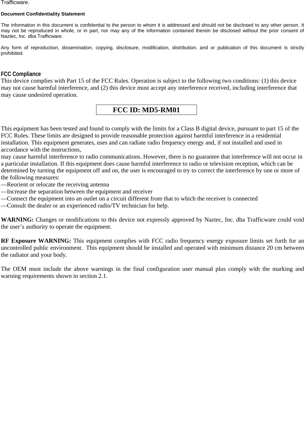   Trafficware.   Document Confidentiality Statement  The information in this document is confidential to the person to whom it is addressed and should not be disclosed to any other person. It may not be reproduced in whole, or in part, nor may any of the information contained therein be disclosed without the prior consent of Naztec, Inc. dba Trafficware.   Any form of reproduction, dissemination, copying, disclosure, modification, distribution, and or publication of this document is strictly prohibited.  FCC Compliance This device complies with Part 15 of the FCC Rules. Operation is subject to the following two conditions: (1) this device may not cause harmful interference, and (2) this device must accept any interference received, including interference that may cause undesired operation.   FCC ID: MD5-RM01  This equipment has been tested and found to comply with the limits for a Class B digital device, pursuant to part 15 of the FCC Rules. These limits are designed to provide reasonable protection against harmful interference in a residential installation. This equipment generates, uses and can radiate radio frequency energy and, if not installed and used in accordance with the instructions, may cause harmful interference to radio communications. However, there is no guarantee that interference will not occur in a particular installation. If this equipment does cause harmful interference to radio or television reception, which can be determined by turning the equipment off and on, the user is encouraged to try to correct the interference by one or more of the following measures: —Reorient or relocate the receiving antenna —Increase the separation between the equipment and receiver —Connect the equipment into an outlet on a circuit different from that to which the receiver is connected —Consult the dealer or an experienced radio/TV technician for help.  WARNING: Changes or modifications to this device not expressly approved by Naztec, Inc. dba Trafficware could void the user’s authority to operate the equipment.  RF Exposure WARNING: This equipment complies with FCC radio frequency energy exposure limits set forth for an uncontrolled public environment.  This equipment should be installed and operated with minimum distance 20 cm between the radiator and your body.   The OEM must include the above warnings in the final configuration user manual plus comply with the marking and warning requirements shown in section 2.1. 