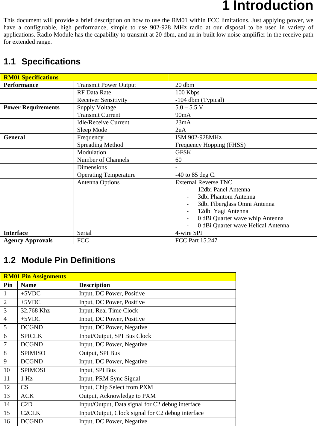    1 Introduction This document will provide a brief description on how to use the RM01 within FCC limitations. Just applying power, we have a configurable, high performance, simple to use 902-928 MHz radio at our disposal to be used in variety of applications. Radio Module has the capability to transmit at 20 dbm, and an in-built low noise amplifier in the receive path for extended range.  1.1 Specifications  RM01 Specifications   Performance  Transmit Power Output  20 dbm  RF Data Rate  100 Kbps  Receiver Sensitivity  -104 dbm (Typical) Power Requirements  Supply Voltage  5.0 – 5.5 V  Transmit Current   90mA  Idle/Receive Current  23mA  Sleep Mode  2uA General  Frequency ISM 902-928MHz  Spreading Method  Frequency Hopping (FHSS)  Modulation GFSK  Number of Channels  60  Dimensions -  Operating Temperature  -40 to 85 deg C.  Antenna Options  External Reverse TNC - 12dbi Panel Antenna - 3dbi Phantom Antenna - 3dbi Fiberglass Omni Antenna - 12dbi Yagi Antenna - 0 dBi Quarter wave whip Antenna - 0 dBi Quarter wave Helical Antenna Interface  Serial 4-wire SPI Agency Approvals  FCC   FCC Part 15.247  1.2  Module Pin Definitions                       RM01 Pin Assignments Pin Name  Description 1  +5VDC  Input, DC Power, Positive 2  +5VDC  Input, DC Power, Positive 3  32.768 Khz  Input, Real Time Clock 4  +5VDC  Input, DC Power, Positive 5  DCGND  Input, DC Power, Negative 6  SPICLK  Input/Output, SPI Bus Clock 7  DCGND  Input, DC Power, Negative 8  SPIMISO  Output, SPI Bus 9  DCGND  Input, DC Power, Negative 10  SPIMOSI  Input, SPI Bus 11  1 Hz  Input, PRM Sync Signal 12  CS  Input, Chip Select from PXM 13  ACK  Output, Acknowledge to PXM 14  C2D  Input/Output, Data signal for C2 debug interface 15  C2CLK  Input/Output, Clock signal for C2 debug interface 16  DCGND  Input, DC Power, Negative 