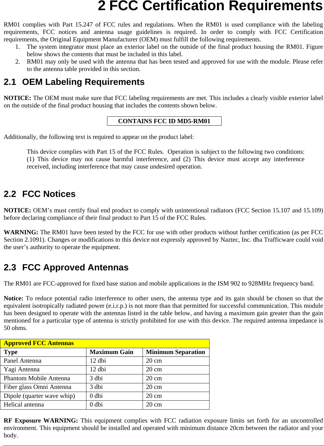    2 FCC Certification Requirements  RM01 complies with Part 15.247 of FCC rules and regulations. When the RM01 is used compliance with the labeling requirements, FCC notices and antenna usage guidelines is required. In order to comply with FCC Certification requirements, the Original Equipment Manufacturer (OEM) must fulfill the following requirements.  1. The system integrator must place an exterior label on the outside of the final product housing the RM01. Figure below shows the contents that must be included in this label.  2. RM01 may only be used with the antenna that has been tested and approved for use with the module. Please refer to the antenna table provided in this section.  2.1 OEM Labeling Requirements  NOTICE: The OEM must make sure that FCC labeling requirements are met. This includes a clearly visible exterior label on the outside of the final product housing that includes the contents shown below.  CONTAINS FCC ID MD5-RM01  Additionally, the following text is required to appear on the product label:  This device complies with Part 15 of the FCC Rules.  Operation is subject to the following two conditions: (1) This device may not cause harmful interference, and (2) This device must accept any interference received, including interference that may cause undesired operation.   2.2 FCC Notices  NOTICE: OEM’s must certify final end product to comply with unintentional radiators (FCC Section 15.107 and 15.109) before declaring compliance of their final product to Part 15 of the FCC Rules.   WARNING: The RM01 have been tested by the FCC for use with other products without further certification (as per FCC Section 2.1091). Changes or modifications to this device not expressly approved by Naztec, Inc. dba Trafficware could void the user’s authority to operate the equipment.  2.3  FCC Approved Antennas  The RM01 are FCC-approved for fixed base station and mobile applications in the ISM 902 to 928MHz frequency band.   Notice: To reduce potential radio interference to other users, the antenna type and its gain should be chosen so that the equivalent isotropically radiated power (e.i.r.p.) is not more than that permitted for successful communication. This module has been designed to operate with the antennas listed in the table below, and having a maximum gain greater than the gain mentioned for a particular type of antenna is strictly prohibited for use with this device. The required antenna impedance is 50 ohms.  Approved FCC Antennas Type Maximum Gain Minimum Separation Panel Antenna  12 dbi  20 cm Yagi Antenna  12 dbi  20 cm Phantom Mobile Antenna  3 dbi  20 cm Fiber glass Omni Antenna  3 dbi  20 cm Dipole (quarter wave whip)  0 dbi  20 cm Helical antenna  0 dbi  20 cm  RF Exposure WARNING: This equipment complies with FCC radiation exposure limits set forth for an uncontrolled environment. This equipment should be installed and operated with minimum distance 20cm between the radiator and your body.  