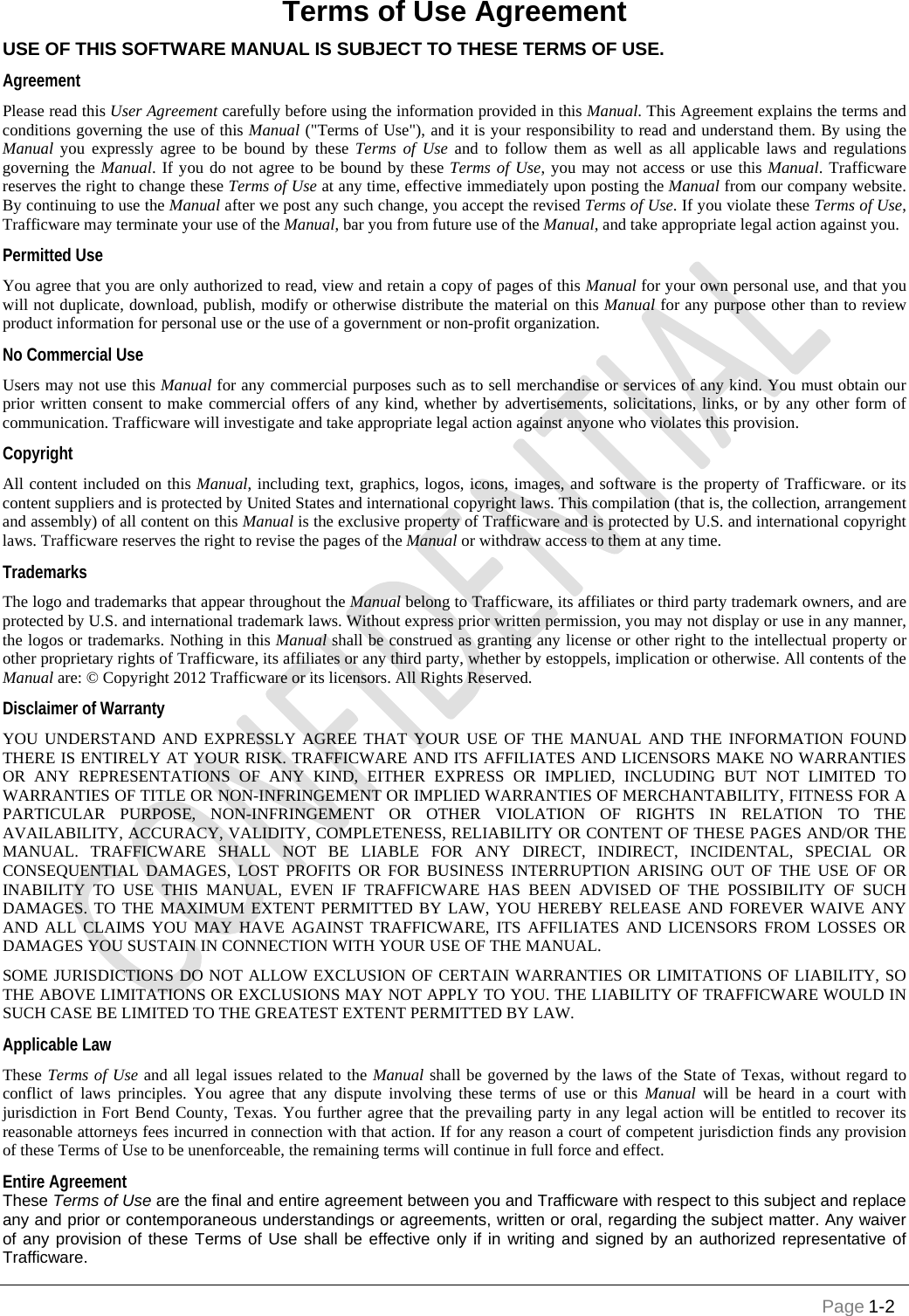        Page 1-2 Terms of Use Agreement USE OF THIS SOFTWARE MANUAL IS SUBJECT TO THESE TERMS OF USE.  Agreement Please read this User Agreement carefully before using the information provided in this Manual. This Agreement explains the terms and conditions governing the use of this Manual (&quot;Terms of Use&quot;), and it is your responsibility to read and understand them. By using the Manual you expressly agree to be bound by these Terms of Use and to follow them as well as all applicable laws and regulations governing the Manual. If you do not agree to be bound by these Terms of Use, you may not access or use this Manual. Trafficware reserves the right to change these Terms of Use at any time, effective immediately upon posting the Manual from our company website. By continuing to use the Manual after we post any such change, you accept the revised Terms of Use. If you violate these Terms of Use, Trafficware may terminate your use of the Manual, bar you from future use of the Manual, and take appropriate legal action against you.  Permitted Use You agree that you are only authorized to read, view and retain a copy of pages of this Manual for your own personal use, and that you will not duplicate, download, publish, modify or otherwise distribute the material on this Manual for any purpose other than to review product information for personal use or the use of a government or non-profit organization.  No Commercial Use Users may not use this Manual for any commercial purposes such as to sell merchandise or services of any kind. You must obtain our prior written consent to make commercial offers of any kind, whether by advertisements, solicitations, links, or by any other form of communication. Trafficware will investigate and take appropriate legal action against anyone who violates this provision. Copyright All content included on this Manual, including text, graphics, logos, icons, images, and software is the property of Trafficware. or its content suppliers and is protected by United States and international copyright laws. This compilation (that is, the collection, arrangement and assembly) of all content on this Manual is the exclusive property of Trafficware and is protected by U.S. and international copyright laws. Trafficware reserves the right to revise the pages of the Manual or withdraw access to them at any time.  Trademarks The logo and trademarks that appear throughout the Manual belong to Trafficware, its affiliates or third party trademark owners, and are protected by U.S. and international trademark laws. Without express prior written permission, you may not display or use in any manner, the logos or trademarks. Nothing in this Manual shall be construed as granting any license or other right to the intellectual property or other proprietary rights of Trafficware, its affiliates or any third party, whether by estoppels, implication or otherwise. All contents of the Manual are: © Copyright 2012 Trafficware or its licensors. All Rights Reserved.  Disclaimer of Warranty YOU UNDERSTAND AND EXPRESSLY AGREE THAT YOUR USE OF THE MANUAL AND THE INFORMATION FOUND THERE IS ENTIRELY AT YOUR RISK. TRAFFICWARE AND ITS AFFILIATES AND LICENSORS MAKE NO WARRANTIES OR ANY REPRESENTATIONS OF ANY KIND, EITHER EXPRESS OR IMPLIED, INCLUDING BUT NOT LIMITED TO WARRANTIES OF TITLE OR NON-INFRINGEMENT OR IMPLIED WARRANTIES OF MERCHANTABILITY, FITNESS FOR A PARTICULAR PURPOSE, NON-INFRINGEMENT OR OTHER VIOLATION OF RIGHTS IN RELATION TO THE AVAILABILITY, ACCURACY, VALIDITY, COMPLETENESS, RELIABILITY OR CONTENT OF THESE PAGES AND/OR THE MANUAL. TRAFFICWARE SHALL NOT BE LIABLE FOR ANY DIRECT, INDIRECT, INCIDENTAL, SPECIAL OR CONSEQUENTIAL DAMAGES, LOST PROFITS OR FOR BUSINESS INTERRUPTION ARISING OUT OF THE USE OF OR INABILITY TO USE THIS MANUAL, EVEN IF TRAFFICWARE HAS BEEN ADVISED OF THE POSSIBILITY OF SUCH DAMAGES. TO THE MAXIMUM EXTENT PERMITTED BY LAW, YOU HEREBY RELEASE AND FOREVER WAIVE ANY AND ALL CLAIMS YOU MAY HAVE AGAINST TRAFFICWARE, ITS AFFILIATES AND LICENSORS FROM LOSSES OR DAMAGES YOU SUSTAIN IN CONNECTION WITH YOUR USE OF THE MANUAL.  SOME JURISDICTIONS DO NOT ALLOW EXCLUSION OF CERTAIN WARRANTIES OR LIMITATIONS OF LIABILITY, SO THE ABOVE LIMITATIONS OR EXCLUSIONS MAY NOT APPLY TO YOU. THE LIABILITY OF TRAFFICWARE WOULD IN SUCH CASE BE LIMITED TO THE GREATEST EXTENT PERMITTED BY LAW.  Applicable Law These Terms of Use and all legal issues related to the Manual shall be governed by the laws of the State of Texas, without regard to conflict of laws principles. You agree that any dispute involving these terms of use or this Manual will be heard in a court with jurisdiction in Fort Bend County, Texas. You further agree that the prevailing party in any legal action will be entitled to recover its reasonable attorneys fees incurred in connection with that action. If for any reason a court of competent jurisdiction finds any provision of these Terms of Use to be unenforceable, the remaining terms will continue in full force and effect.  Entire Agreement These Terms of Use are the final and entire agreement between you and Trafficware with respect to this subject and replace any and prior or contemporaneous understandings or agreements, written or oral, regarding the subject matter. Any waiver of any provision of these Terms of Use shall be effective only if in writing and signed by an authorized representative of Trafficware.   