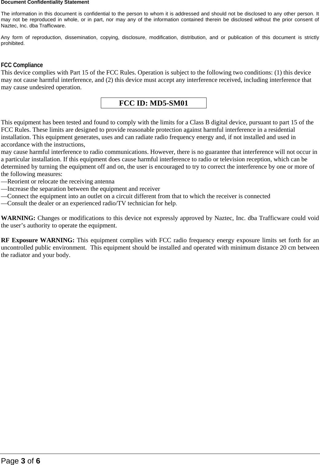 Page 3 of 6 Document Confidentiality Statement  The information in this document is confidential to the person to whom it is addressed and should not be disclosed to any other person. It may not be reproduced in whole, or in part, nor may any of the information contained therein be disclosed without the prior consent of Naztec, Inc. dba Trafficware.   Any form of reproduction, dissemination, copying, disclosure, modification, distribution, and or publication of this document is strictly prohibited.  FCC Compliance This device complies with Part 15 of the FCC Rules. Operation is subject to the following two conditions: (1) this device may not cause harmful interference, and (2) this device must accept any interference received, including interference that may cause undesired operation.   FCC ID: MD5-SM01  This equipment has been tested and found to comply with the limits for a Class B digital device, pursuant to part 15 of the FCC Rules. These limits are designed to provide reasonable protection against harmful interference in a residential installation. This equipment generates, uses and can radiate radio frequency energy and, if not installed and used in accordance with the instructions, may cause harmful interference to radio communications. However, there is no guarantee that interference will not occur in a particular installation. If this equipment does cause harmful interference to radio or television reception, which can be determined by turning the equipment off and on, the user is encouraged to try to correct the interference by one or more of the following measures: —Reorient or relocate the receiving antenna —Increase the separation between the equipment and receiver —Connect the equipment into an outlet on a circuit different from that to which the receiver is connected —Consult the dealer or an experienced radio/TV technician for help.  WARNING: Changes or modifications to this device not expressly approved by Naztec, Inc. dba Trafficware could void the user’s authority to operate the equipment.  RF Exposure WARNING: This equipment complies with FCC radio frequency energy exposure limits set forth for an uncontrolled public environment.  This equipment should be installed and operated with minimum distance 20 cm between the radiator and your body.   