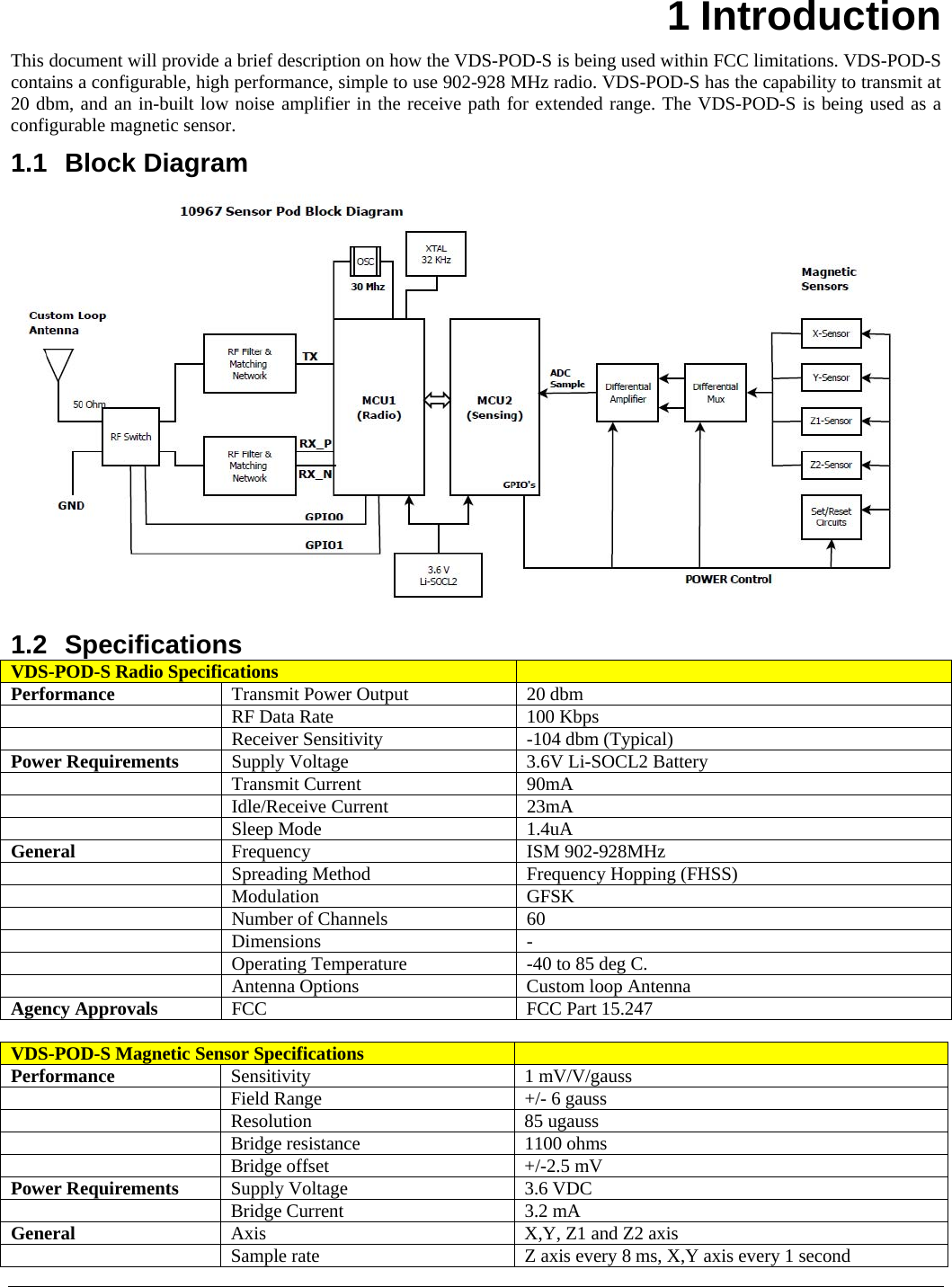    1 Introduction This document will provide a brief description on how the VDS-POD-S is being used within FCC limitations. VDS-POD-S contains a configurable, high performance, simple to use 902-928 MHz radio. VDS-POD-S has the capability to transmit at 20 dbm, and an in-built low noise amplifier in the receive path for extended range. The VDS-POD-S is being used as a configurable magnetic sensor. 1.1 Block Diagram  1.2 Specifications VDS-POD-S Radio Specifications   Performance  Transmit Power Output  20 dbm  RF Data Rate  100 Kbps  Receiver Sensitivity  -104 dbm (Typical) Power Requirements  Supply Voltage  3.6V Li-SOCL2 Battery  Transmit Current   90mA  Idle/Receive Current  23mA  Sleep Mode  1.4uA General  Frequency ISM 902-928MHz  Spreading Method  Frequency Hopping (FHSS)  Modulation GFSK  Number of Channels  60  Dimensions -  Operating Temperature  -40 to 85 deg C.  Antenna Options  Custom loop Antenna Agency Approvals  FCC   FCC Part 15.247  VDS-POD-S Magnetic Sensor Specifications   Performance  Sensitivity 1 mV/V/gauss    Field Range  +/- 6 gauss  Resolution 85 ugauss  Bridge resistance  1100 ohms  Bridge offset  +/-2.5 mV Power Requirements  Supply Voltage  3.6 VDC  Bridge Current  3.2 mA General  Axis  X,Y, Z1 and Z2 axis  Sample rate  Z axis every 8 ms, X,Y axis every 1 second 