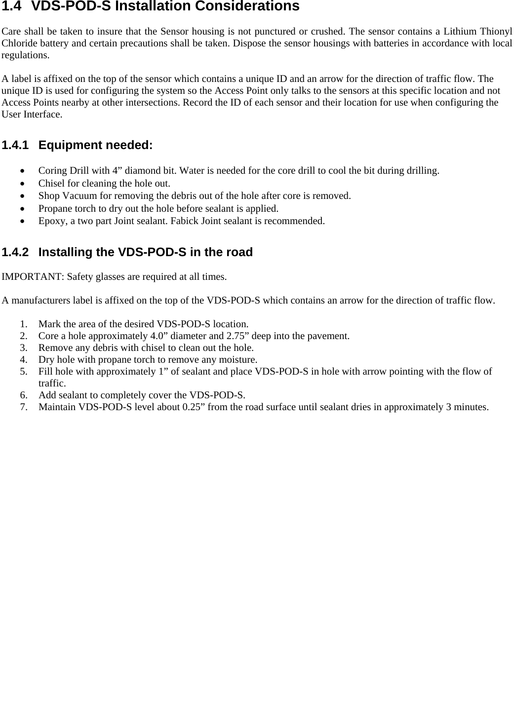   1.4  VDS-POD-S Installation Considerations  Care shall be taken to insure that the Sensor housing is not punctured or crushed. The sensor contains a Lithium Thionyl Chloride battery and certain precautions shall be taken. Dispose the sensor housings with batteries in accordance with local regulations.  A label is affixed on the top of the sensor which contains a unique ID and an arrow for the direction of traffic flow. The unique ID is used for configuring the system so the Access Point only talks to the sensors at this specific location and not Access Points nearby at other intersections. Record the ID of each sensor and their location for use when configuring the User Interface.  1.4.1 Equipment needed:   Coring Drill with 4” diamond bit. Water is needed for the core drill to cool the bit during drilling.  Chisel for cleaning the hole out.  Shop Vacuum for removing the debris out of the hole after core is removed.  Propane torch to dry out the hole before sealant is applied.  Epoxy, a two part Joint sealant. Fabick Joint sealant is recommended.  1.4.2  Installing the VDS-POD-S in the road  IMPORTANT: Safety glasses are required at all times.  A manufacturers label is affixed on the top of the VDS-POD-S which contains an arrow for the direction of traffic flow.  1. Mark the area of the desired VDS-POD-S location. 2. Core a hole approximately 4.0” diameter and 2.75” deep into the pavement. 3. Remove any debris with chisel to clean out the hole. 4. Dry hole with propane torch to remove any moisture. 5. Fill hole with approximately 1” of sealant and place VDS-POD-S in hole with arrow pointing with the flow of traffic. 6. Add sealant to completely cover the VDS-POD-S. 7. Maintain VDS-POD-S level about 0.25” from the road surface until sealant dries in approximately 3 minutes.          