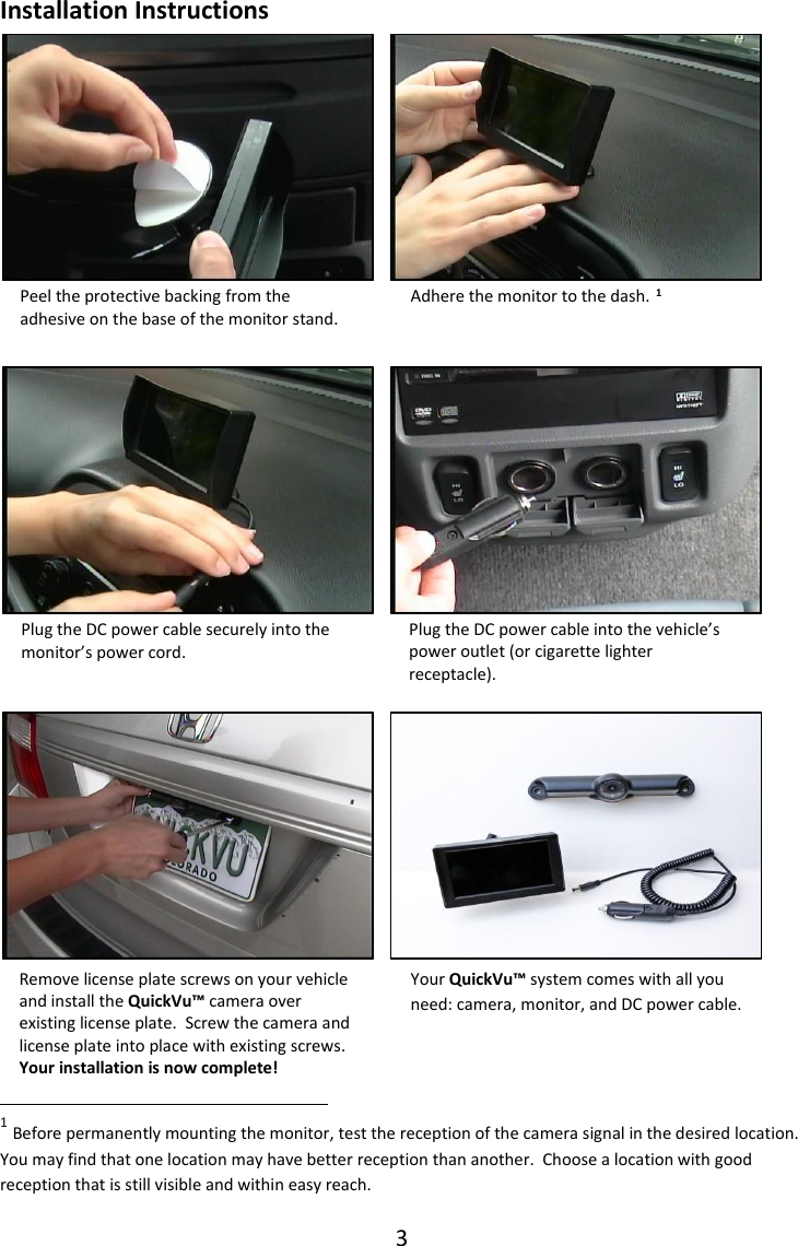 3  Adhere the monitor to the dash. Remove license plate screws on your vehicle and install the QuickVu&trade; camera over existing license plate.  Screw the camera and license plate into place with existing screws. Your installation is now complete!  Plug the DC power cable into the vehicle&rsquo;s power outlet (or cigarette lighter receptacle). Peel the protective backing from the adhesive on the base of the monitor stand. Plug the DC power cable securely into the monitor&rsquo;s power cord.   Your QuickVu&trade; system comes with all you need: camera, monitor, and DC power cable. Installation Instructions                     1                                                                                                                                                                                                                                      1 Before permanently mounting the monitor, test the reception of the camera signal in the desired location.  You may find that one location may have better reception than another.  Choose a location with good reception that is still visible and within easy reach. 