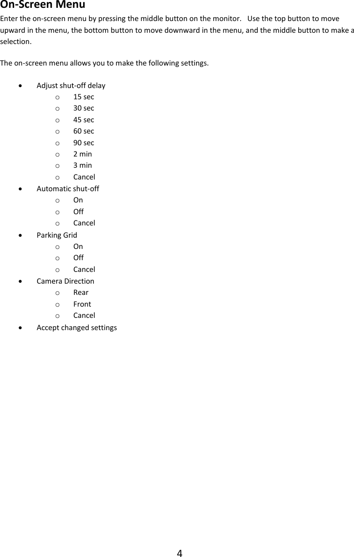 4  On-Screen Menu Enter the on-screen menu by pressing the middle button on the monitor.   Use the top button to move upward in the menu, the bottom button to move downward in the menu, and the middle button to make a selection. The on-screen menu allows you to make the following settings.  Adjust shut-off delay o 15 sec o 30 sec o 45 sec o 60 sec o 90 sec o 2 min o 3 min o Cancel  Automatic shut-off o On o Off o Cancel  Parking Grid o On o Off o Cancel  Camera Direction o Rear o Front o Cancel  Accept changed settings    
