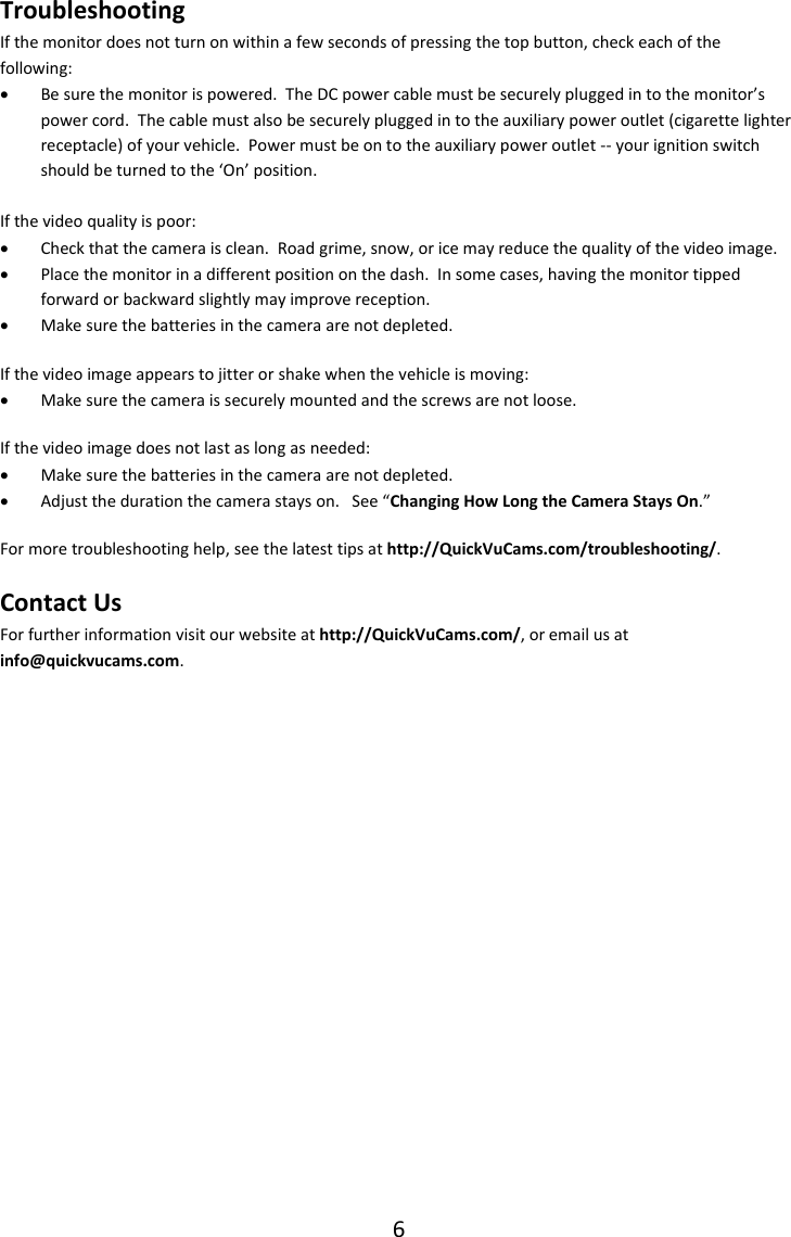 6  Troubleshooting If the monitor does not turn on within a few seconds of pressing the top button, check each of the following:  Be sure the monitor is powered.  The DC power cable must be securely plugged in to the monitor&rsquo;s power cord.  The cable must also be securely plugged in to the auxiliary power outlet (cigarette lighter receptacle) of your vehicle.  Power must be on to the auxiliary power outlet -- your ignition switch should be turned to the &lsquo;On&rsquo; position.  If the video quality is poor:  Check that the camera is clean.  Road grime, snow, or ice may reduce the quality of the video image.  Place the monitor in a different position on the dash.  In some cases, having the monitor tipped forward or backward slightly may improve reception.  Make sure the batteries in the camera are not depleted. If the video image appears to jitter or shake when the vehicle is moving:  Make sure the camera is securely mounted and the screws are not loose. If the video image does not last as long as needed:  Make sure the batteries in the camera are not depleted.  Adjust the duration the camera stays on.   See &ldquo;Changing How Long the Camera Stays On.&rdquo; For more troubleshooting help, see the latest tips at http://QuickVuCams.com/troubleshooting/. Contact Us For further information visit our website at http://QuickVuCams.com/, or email us at info@quickvucams.com.    
