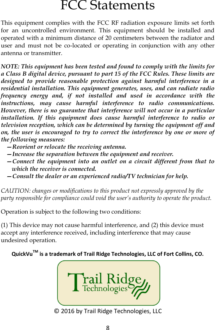 8  FCC Statements This equipment complies  with the  FCC  RF radiation exposure  limits set forth for  an  uncontrolled  environment.  This  equipment  should  be  installed  and operated with a minimum distance of 20 centimeters between the radiator and user  and  must  not  be  co-located  or  operating  in  conjunction  with  any  other antenna or transmitter. NOTE: This equipment has been tested and found to comply with the limits for a Class B digital device, pursuant to part 15 of the FCC Rules. These limits are designed  to  provide  reasonable  protection  against  harmful  interference  in  a residential installation. This equipment generates, uses, and can radiate radio frequency  energy  and,  if  not  installed  and  used  in  accordance  with  the instructions,  may  cause  harmful  interference  to  radio  communications. However, there is no guarantee that interference will not occur in a particular installation.  If  this  equipment  does  cause  harmful  interference  to  radio  or television reception, which can be determined by turning the equipment off and on, the user  is encouraged  to try to correct the interference by  one  or more of the following measures:  &mdash;Reorient or relocate the receiving antenna.  &mdash;Increase the separation between the equipment and receiver.  &mdash;Connect  the  equipment  into  an  outlet  on  a  circuit  different  from  that  to which the receiver is connected.  &mdash;Consult the dealer or an experienced radio/TV technician for help. CAUTION: changes or modifications to this product not expressly approved by the party responsible for compliance could void the user&rsquo;s authority to operate the product. Operation is subject to the following two conditions:  (1) This device may not cause harmful interference, and (2) this device must accept any interference received, including interference that may cause undesired operation. QuickVuTM is a trademark of Trail Ridge Technologies, LLC of Fort Collins, CO. &copy; 2016 by Trail Ridge Technologies, LLC 