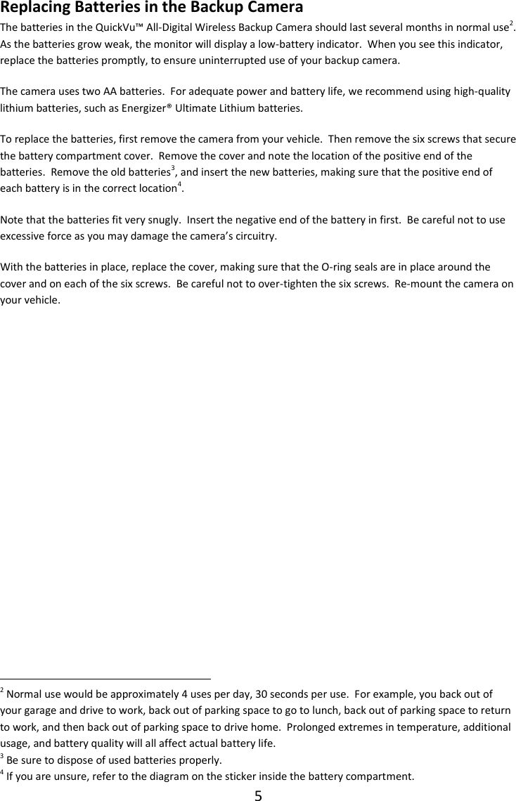 5  Replacing Batteries in the Backup Camera The batteries in the QuickVu&trade; All-Digital Wireless Backup Camera should last several months in normal use2.  As the batteries grow weak, the monitor will display a low-battery indicator.  When you see this indicator, replace the batteries promptly, to ensure uninterrupted use of your backup camera. The camera uses two AA batteries.  For adequate power and battery life, we recommend using high-quality lithium batteries, such as Energizer&reg; Ultimate Lithium batteries. To replace the batteries, first remove the camera from your vehicle.  Then remove the six screws that secure the battery compartment cover.  Remove the cover and note the location of the positive end of the batteries.  Remove the old batteries3, and insert the new batteries, making sure that the positive end of each battery is in the correct location4.  Note that the batteries fit very snugly.  Insert the negative end of the battery in first.  Be careful not to use excessive force as you may damage the camera&rsquo;s circuitry.    With the batteries in place, replace the cover, making sure that the O-ring seals are in place around the cover and on each of the six screws.  Be careful not to over-tighten the six screws.  Re-mount the camera on your vehicle.                                                               2 Normal use would be approximately 4 uses per day, 30 seconds per use.  For example, you back out of your garage and drive to work, back out of parking space to go to lunch, back out of parking space to return to work, and then back out of parking space to drive home.  Prolonged extremes in temperature, additional usage, and battery quality will all affect actual battery life. 3 Be sure to dispose of used batteries properly. 4 If you are unsure, refer to the diagram on the sticker inside the battery compartment. 
