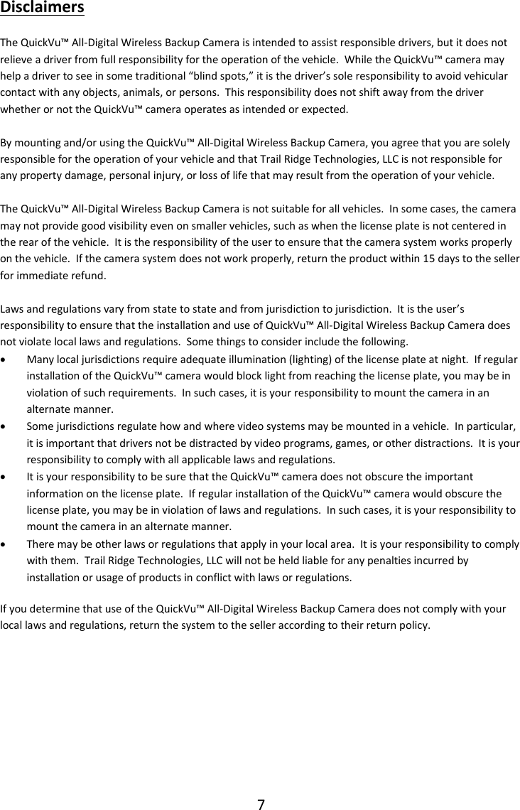 7  Disclaimers The QuickVu&trade; All-Digital Wireless Backup Camera is intended to assist responsible drivers, but it does not relieve a driver from full responsibility for the operation of the vehicle.  While the QuickVu&trade; camera may help a driver to see in some traditional &ldquo;blind spots,&rdquo; it is the driver&rsquo;s sole responsibility to avoid vehicular contact with any objects, animals, or persons.  This responsibility does not shift away from the driver whether or not the QuickVu&trade; camera operates as intended or expected.   By mounting and/or using the QuickVu&trade; All-Digital Wireless Backup Camera, you agree that you are solely responsible for the operation of your vehicle and that Trail Ridge Technologies, LLC is not responsible for any property damage, personal injury, or loss of life that may result from the operation of your vehicle.  The QuickVu&trade; All-Digital Wireless Backup Camera is not suitable for all vehicles.  In some cases, the camera may not provide good visibility even on smaller vehicles, such as when the license plate is not centered in the rear of the vehicle.  It is the responsibility of the user to ensure that the camera system works properly on the vehicle.  If the camera system does not work properly, return the product within 15 days to the seller for immediate refund.  Laws and regulations vary from state to state and from jurisdiction to jurisdiction.  It is the user&rsquo;s responsibility to ensure that the installation and use of QuickVu&trade; All-Digital Wireless Backup Camera does not violate local laws and regulations.  Some things to consider include the following.  Many local jurisdictions require adequate illumination (lighting) of the license plate at night.  If regular installation of the QuickVu&trade; camera would block light from reaching the license plate, you may be in violation of such requirements.  In such cases, it is your responsibility to mount the camera in an alternate manner.  Some jurisdictions regulate how and where video systems may be mounted in a vehicle.  In particular, it is important that drivers not be distracted by video programs, games, or other distractions.  It is your responsibility to comply with all applicable laws and regulations.  It is your responsibility to be sure that the QuickVu&trade; camera does not obscure the important information on the license plate.  If regular installation of the QuickVu&trade; camera would obscure the license plate, you may be in violation of laws and regulations.  In such cases, it is your responsibility to mount the camera in an alternate manner.  There may be other laws or regulations that apply in your local area.  It is your responsibility to comply with them.  Trail Ridge Technologies, LLC will not be held liable for any penalties incurred by installation or usage of products in conflict with laws or regulations. If you determine that use of the QuickVu&trade; All-Digital Wireless Backup Camera does not comply with your local laws and regulations, return the system to the seller according to their return policy.    