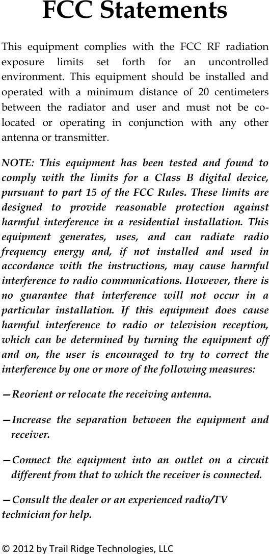 FCC Statements © 2012 by Trail Ridge Technologies, LLC This equipment complies with the FCC RF radiation exposure limits set forth for an uncontrolled environment. This equipment should be installed and operated with a minimum distance of 20 centimeters between the radiator and user and must not be co-located or operating in conjunction with any other antenna or transmitter. NOTE: This equipment has been tested and found to comply with the limits for a Class B digital device, pursuant to part 15 of the FCC Rules. These limits are designed to provide reasonable protection against harmful interference in a residential installation. This equipment generates, uses, and can radiate radio frequency energy and, if not installed and used in accordance with the instructions, may cause harmful interference to radio communications. However, there is no guarantee that interference will not occur in a particular installation. If this equipment does cause harmful interference to radio or television reception, which can be determined by turning the equipment off and on, the user is encouraged to try to correct the interference by one or more of the following measures: —Reorient or relocate the receiving antenna. —Increase the separation between the equipment and receiver. —Connect the equipment into an outlet on a circuit different from that to which the receiver is connected. —Consult the dealer or an experienced radio/TV technician for help.