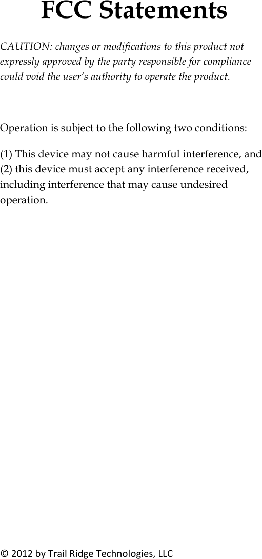 FCC Statements &copy; 2012 by Trail Ridge Technologies, LLC CAUTION: changes or modifications to this product not expressly approved by the party responsible for compliance could void the user&rsquo;s authority to operate the product.  Operation is subject to the following two conditions:  (1) This device may not cause harmful interference, and (2) this device must accept any interference received, including interference that may cause undesired operation.  
