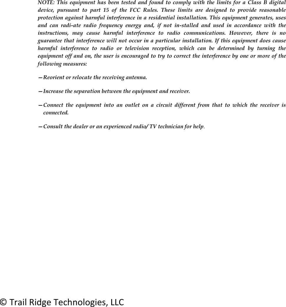     NOTE:  This  equipment  has  been  tested and  found  to  comply  with  the  limits  for  a  Class B  digital device,  pursuant  to  part  15  of  the  FCC  Rules.  These  limits  are  designed  to  provide  reasonable protection against harmful interference in a residential installation. This equipment generates, uses and  can  radi-ate  radio  frequency  energy  and,  if  not  in-stalled  and  used  in  accordance  with  the instructions,  may  cause  harmful  interference  to  radio  communications.  However,  there  is  no guarantee that interference will not occur in a particular installation. If this equipment does cause harmful  interference  to  radio  or  television  reception,  which  can  be  determined  by  turning  the equipment off and on, the user is encouraged to try to correct the interference by one or more of the following measures:  &mdash;Reorient or relocate the receiving antenna.  &mdash;Increase the separation between the equipment and receiver.  &mdash;Connect  the  equipment  into  an  outlet  on  a  circuit  different  from  that  to  which  the  receiver  is connected.  &mdash;Consult the dealer or an experienced radio/ TV technician for help.         &copy; Trail Ridge Technologies, LLC