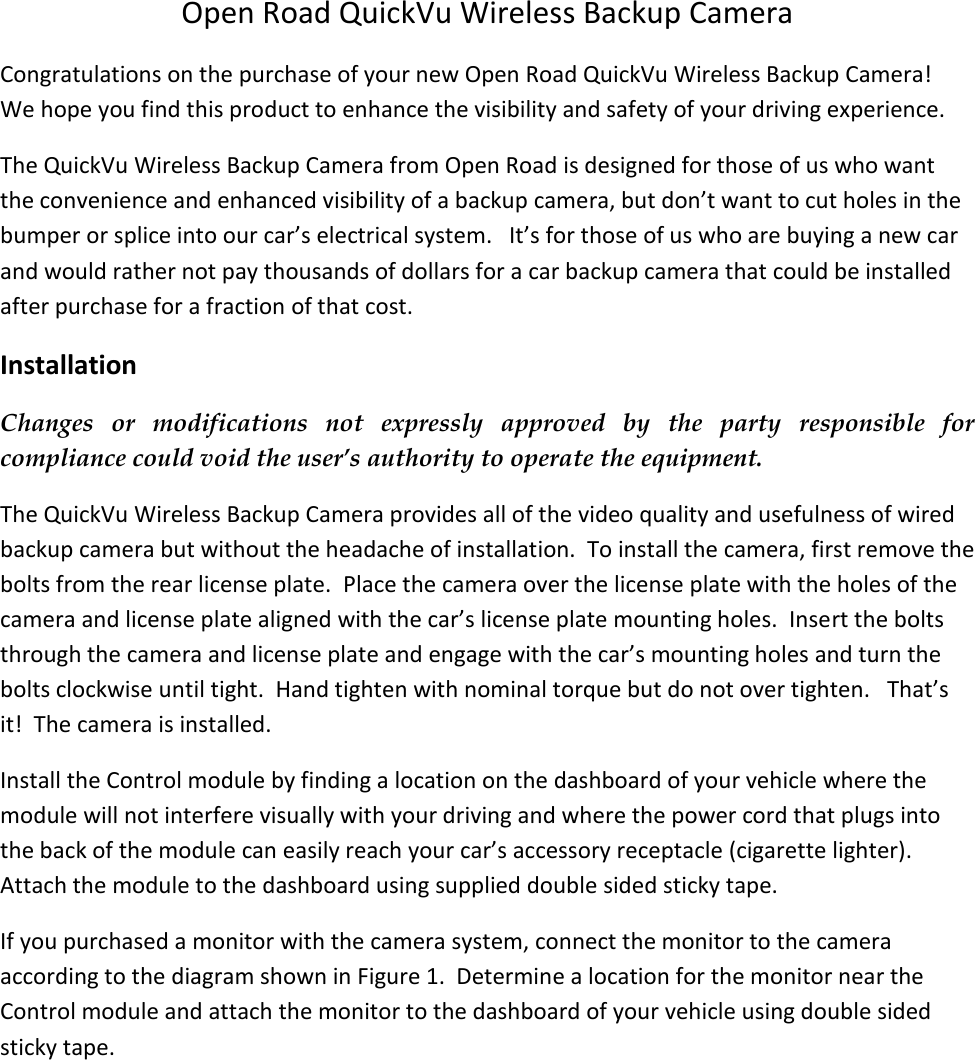   Open Road QuickVu Wireless Backup Camera Congratulations on the purchase of your new Open Road QuickVu Wireless Backup Camera!  We hope you find this product to enhance the visibility and safety of your driving experience.    The QuickVu Wireless Backup Camera from Open Road is designed for those of us who want the convenience and enhanced visibility of a backup camera, but don&rsquo;t want to cut holes in the bumper or splice into our car&rsquo;s electrical system.   It&rsquo;s for those of us who are buying a new car and would rather not pay thousands of dollars for a car backup camera that could be installed after purchase for a fraction of that cost.   Installation Changes  or  modifications  not  expressly  approved  by  the  party  responsible  for compliance could void the user&rsquo;s authority to operate the equipment. The QuickVu Wireless Backup Camera provides all of the video quality and usefulness of wired backup camera but without the headache of installation.  To install the camera, first remove the bolts from the rear license plate.  Place the camera over the license plate with the holes of the camera and license plate aligned with the car&rsquo;s license plate mounting holes.  Insert the bolts through the camera and license plate and engage with the car&rsquo;s mounting holes and turn the bolts clockwise until tight.  Hand tighten with nominal torque but do not over tighten.   That&rsquo;s it!  The camera is installed. Install the Control module by finding a location on the dashboard of your vehicle where the module will not interfere visually with your driving and where the power cord that plugs into the back of the module can easily reach your car&rsquo;s accessory receptacle (cigarette lighter).  Attach the module to the dashboard using supplied double sided sticky tape.  If you purchased a monitor with the camera system, connect the monitor to the camera according to the diagram shown in Figure 1.  Determine a location for the monitor near the Control module and attach the monitor to the dashboard of your vehicle using double sided sticky tape.    