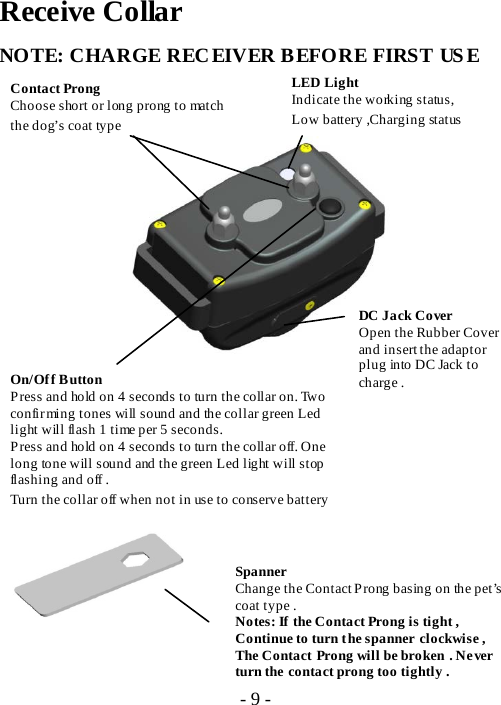 Receive Collar NOTE: CHARGE RECEIVER BEFORE FIRST USE               On/Of f  B utton Press and hold on 4 seconds to turn the collar on. Two confirming tones will sound and the collar green Led light will flash 1 time per 5 seconds.   Press and hold on 4 seconds to turn the collar off. One long tone will sound and the green Led light will stop flashing and off . Turn the collar off when not in use to conserve battery Contact Prong Choose short or long prong to match the dog&rsquo;s coat type Spanner Change the Contact Prong basing on the pet&rsquo;s coat type . Notes: If the Contact Prong is tight , Continue to turn the spanner clockwise , The Contact Prong will be broken . Never turn the contact prong too tightly .  LED Light Indicate the working status, Low battery ,Charging status     DC Jack Cover Open the Rubber Cover and insert the adaptor plug into DC Jack to charge .  - 9 - 