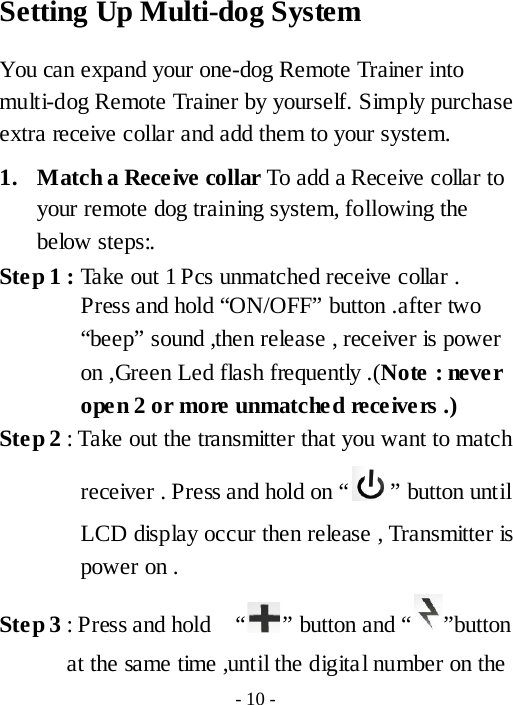 Setting Up Multi-dog System You can expand your one-dog Remote Trainer into multi-dog Remote Trainer by yourself. Simply purchase extra receive collar and add them to your system.     1. Match a Receive collar To add a Receive collar to your remote dog training system, following the below steps:. Ste p 1 : Take out 1 Pcs unmatched receive collar . Press and hold &ldquo;ON/OFF&rdquo; button .after two &ldquo;beep&rdquo; sound ,then release , receiver is power on ,Green Led flash frequently .(Note  : never open 2 or more unmatched receivers .) Ste p 2 : Take out the transmitter that you want to match receiver . Press and hold on &ldquo; &rdquo; button until LCD display occur then release , Transmitter is power on .   Ste p 3 : Press and hold    &ldquo; &rdquo; button and &ldquo; &rdquo;button at the same time ,until the digital number on the - 10 - 