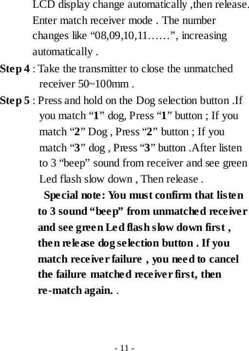 LCD display change automatically ,then release. Enter match receiver mode . The number changes like &ldquo;08,09,10,11&hellip;&hellip;&rdquo;, increasing automatically . Ste p 4 : Take the transmitter to close the unmatched receiver 50~100mm . Ste p 5 : Press and hold on the Dog selection button .If you match &ldquo;1&rdquo; dog, Press &ldquo;1&rdquo; button ; If you match &ldquo;2&rdquo; Dog , Press &ldquo;2&rdquo; button ; If you match &ldquo;3&rdquo; dog , Press &ldquo;3&rdquo; button .After listen to 3 &ldquo;beep&rdquo; sound from receiver and see green Led flash slow down , Then release .     Spe cial note :  Yo u  mus t confirm that listen to 3 sound &ldquo;bee p&rdquo; from unmatched receiver and see gree n Led flash slow down first , then release dog selection button . If you match receiver failure , you need to cancel the failure matched receiver first, then re-match again. .     - 11 - 