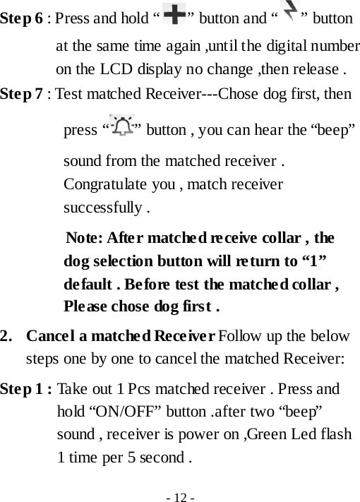Ste p 6 : Press and hold &ldquo; &rdquo; button and &ldquo; &rdquo; button at the same time again ,until the digital number on the LCD display no change ,then release . Ste p 7 : Test matched Receiver---Chose dog first, then press &ldquo; &rdquo; button , you can hear the &ldquo;beep&rdquo; sound from the matched receiver . Congratulate you , match receiver successfully .         Note: After matched receive collar , the dog selection button will return to &ldquo;1&rdquo; default . Before test the matched collar , Please chose dog first .     2. Cancel a matched Receiver Follow up the below steps one by one to cancel the matched Receiver:   Ste p 1 : Take out 1 Pcs matched receiver . Press and hold &ldquo;ON/OFF&rdquo; button .after two &ldquo;beep&rdquo; sound , receiver is power on ,Green Led flash 1 time per 5 second . - 12 - 