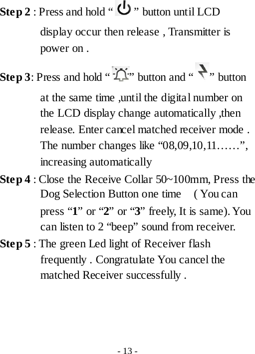 Ste p 2 : Press and hold &ldquo; &rdquo; button until LCD display occur then release , Transmitter is power on . Ste p 3: Press and hold &ldquo; &rdquo; button and &ldquo; &rdquo; button at the same time ,until the digital number on the LCD display change automatically ,then release. Enter cancel matched receiver mode . The number changes like &ldquo;08,09,10,11&hellip;&hellip;&rdquo;, increasing automatically Ste p 4 : Close the Receive Collar 50~100mm, Press the Dog Selection Button one time   ( You can press &ldquo;1&rdquo; or &ldquo;2&rdquo; or &ldquo;3&rdquo; freely, It is same). You can listen to 2 &ldquo;beep&rdquo; sound from receiver.   Ste p 5 : The green Led light of Receiver flash frequently . Congratulate You cancel the matched Receiver successfully .     - 13 - 