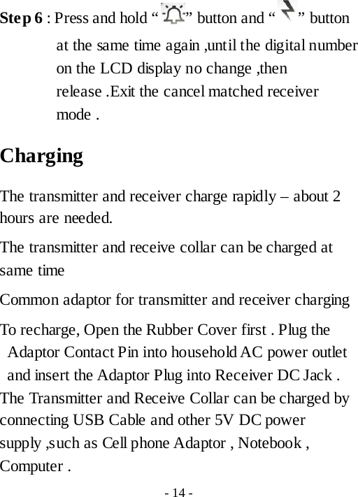 Ste p 6 : Press and hold &ldquo; &rdquo; button and &ldquo; &rdquo; button at the same time again ,until the digital number on the LCD display no change ,then release .Exit the cancel matched receiver mode . Charging   The transmitter and receiver charge rapidly &ndash; about 2 hours are needed. The transmitter and receive collar can be charged at same time Common adaptor for transmitter and receiver charging   To recharge, Open the Rubber Cover first . Plug the Adaptor Contact Pin into household AC power outlet and insert the Adaptor Plug into Receiver DC Jack .   The Transmitter and Receive Collar can be charged by connecting USB Cable and other 5V DC power supply ,such as Cell phone Adaptor , Notebook , Computer . - 14 - 