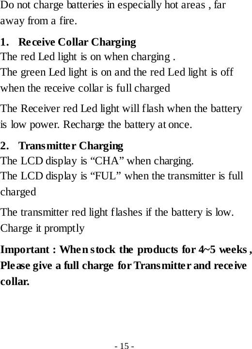 Do not charge batteries in especially hot areas , far away from a fire. 1. Receive Collar Charging   The red Led light is on when charging . The green Led light is on and the red Led light is off when the receive collar is full charged The Receiver red Led light will flash when the battery is low power. Recharge the battery at once. 2. Transmitter Charging The LCD display is &ldquo;CHA&rdquo; when charging. The LCD display is &ldquo;FUL&rdquo; when the transmitter is full charged   The transmitter red light flashes if the battery is low. Charge it promptly Important : When stock the products for 4~5 weeks , Please give a full charge for Transmitter and rece ive collar.   - 15 - 