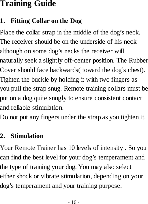 Training Guide 1. Fitting Collar on the Dog Place the collar strap in the middle of the dog&rsquo;s neck. The receiver should be on the underside of his neck although on some dog&rsquo;s necks the receiver will naturally seek a slightly off-center position. The Rubber Cover should face backwards( toward the dog&rsquo;s chest). Tighten the buckle by holding it with two fingers as you pull the strap snug. Remote training collars must be put on a dog quite snugly to ensure consistent contact and reliable stimulation. Do not put any fingers under the strap as you tighten it.  2. Stimulation   Your Remote Trainer has 10 levels of intensity . So you can find the best level for your dog&rsquo;s temperament and the type of training your dog. You may also select either shock or vibrate stimulation, depending on your dog&rsquo;s temperament and your training purpose. - 16 - 