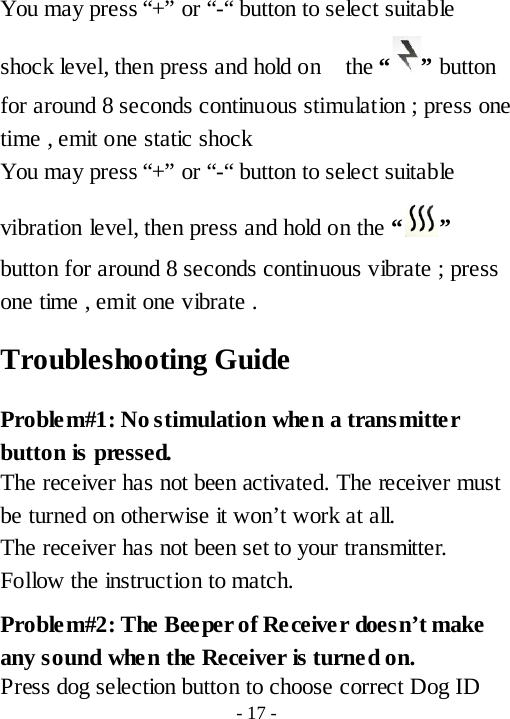 You may press &ldquo;+&rdquo; or &ldquo;-&ldquo; button to select suitable shock level, then press and hold on   the &ldquo; &rdquo; button for around 8 seconds continuous stimulation ; press one time , emit one static shock You may press &ldquo;+&rdquo; or &ldquo;-&ldquo; button to select suitable vibration level, then press and hold on the &ldquo; &rdquo; button for around 8 seconds continuous vibrate ; press one time , emit one vibrate . Troubleshooting Guide Problem#1: No stimulation when a transmitter button is pressed. The receiver has not been activated. The receiver must be turned on otherwise it won&rsquo;t work at all.  The receiver has not been set to your transmitter. Follow the instruction to match. Problem#2: The Beeper of Receiver doesn&rsquo;t make any sound when the Receiver is turned on. Press dog selection button to choose correct Dog ID - 17 - 