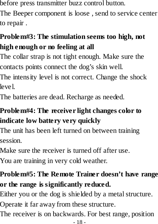 before press transmitter buzz control button.   The Beeper component is loose , send to service center to repair . Problem#3: The stimulation seems too high, not high enough or no feeling at all The collar strap is not tight enough. Make sure the contacts points connect the dog&rsquo;s skin well. The intensity level is not correct. Change the shock leve l. The batteries are dead. Recharge as needed. Problem#4: The receiver light changes color to indicate low batte ry very quickly The unit has been left turned on between training session.   Make sure the receiver is turned off after use. You are training in very cold weather.   Proble m#5: The Remote Trainer doesn&rsquo;t have range or the range is significantly reduced. Either you or the dog is shielded by a metal structure. Operate it far away from these structure. The receiver is on backwards. For best range, position - 18 - 