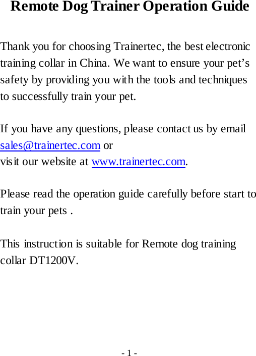 Remote Dog Trainer Operation Guide  Thank you for choosing Trainertec, the best electronic training collar in China. We want to ensure your pet&rsquo;s safety by providing you with the tools and techniques to successfully train your pet.  If you have any questions, please contact us by email sales@trainertec.com or vis it our website at www.trainertec.com.  Please read the operation guide carefully before start to train your pets .  This instruction is suitable for Remote dog training collar DT1200V.     - 1 - 