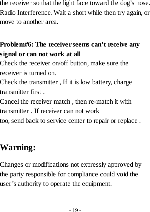 the receiver so that the light face toward the dog&rsquo;s nose. Radio Interference. Wait a short while then try again, or move to another area.  Proble m#6: The receiver seems can&rsquo;t receive any signal or can not work at all Check the receiver on/off button, make sure the receiver is turned on. Check the transmitter , If it is low battery, charge transmitter first . Cancel the receiver match , then re-match it with transmitter . If receiver can not work too, send back to service center to repair or replace .  Warning: Changes or modifications not expressly approved by the party responsible for compliance could void the user&rsquo;s authority to operate the equipment.  - 19 - 
