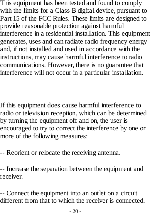 This equipment has been tested and found to comply with the limits for a Class B digital device, pursuant to Part 15 of the FCC Rules. These limits are designed to provide reasonable protection against harmful interference in a residential installation. This equipment generates, uses and can radiate radio frequency energy and, if not installed and used in accordance with the instructions, may cause harmful interference to radio communications. However, there is no guarantee that interference will not occur in a particular installation.  If this equipment does cause harmful interference to radio or television reception, which can be determined by turning the equipment off and on, the user is encouraged to try to correct the interference by one or more of the following measures: -- Reorient or relocate the receiving antenna. -- Increase the separation between the equipment and receiver. -- Connect the equipment into an outlet on a circuit different from that to which the receiver is connected. - 20 - 