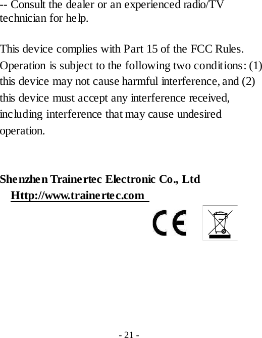  -- Consult the dealer or an experienced radio/TV technician for help. This device complies with Part 15 of the FCC Rules. Operation is subject to the following two conditions: (1) this device may not cause harmful interference, and (2) this device must accept any interference received, including interference that may cause undesired operation.  Shenzhen Trainertec Electronic Co., Ltd   Http://www.trainertec.com    - 21 - 