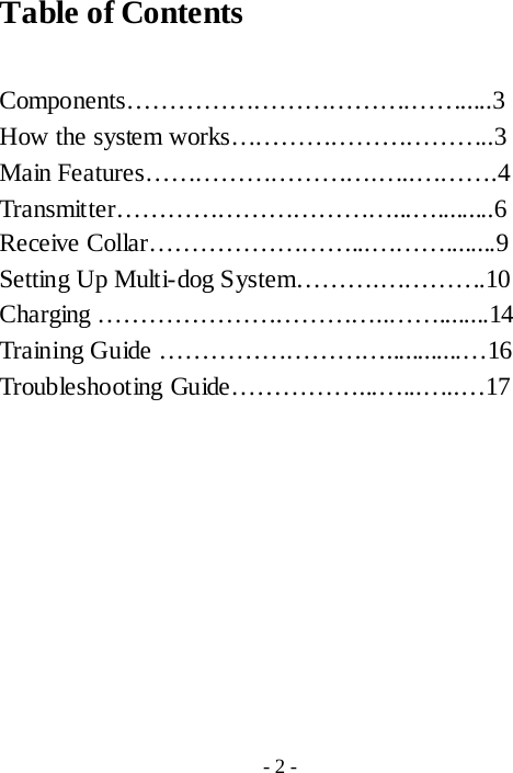 Table of Contents  Components&hellip;&hellip;&hellip;&hellip;&hellip;&hellip;&hellip;&hellip;&hellip;&hellip;&hellip;.&hellip;&hellip;.....3 How the system works&hellip;&hellip;&hellip;&hellip;&hellip;&hellip;&hellip;&hellip;&hellip;&hellip;..3 Main Features&hellip;&hellip;&hellip;&hellip;&hellip;&hellip;&hellip;&hellip;&hellip;.&hellip;..&hellip;&hellip;&hellip;.4 Transmitter&hellip;&hellip;&hellip;&hellip;&hellip;&hellip;&hellip;&hellip;&hellip;&hellip;&hellip;...&hellip;.........6 Receive Collar&hellip;&hellip;&hellip;&hellip;&hellip;&hellip;&hellip;&hellip;...&hellip;&hellip;&hellip;........9 Setting Up Multi-dog System&hellip;&hellip;&hellip;.&hellip;&hellip;&hellip;&hellip;.10 Charging &hellip;&hellip;&hellip;&hellip;&hellip;&hellip;&hellip;&hellip;&hellip;&hellip;&hellip;..&hellip;&hellip;........14 Training Guide &hellip;&hellip;&hellip;&hellip;&hellip;&hellip;&hellip;&hellip;&hellip;............&hellip;16 Troubleshooting Guide&hellip;&hellip;&hellip;&hellip;&hellip;...&hellip;...&hellip;..&hellip;17          - 2 - 