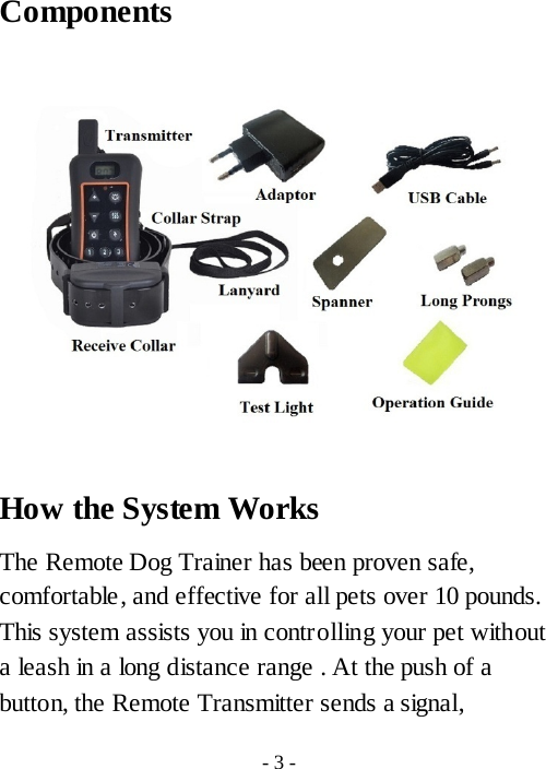 Components     How the System Works The Remote Dog Trainer has been proven safe, comfortable, and effective for all pets over 10 pounds. This system assists you in controlling your pet without a leash in a long distance range . At the push of a button, the Remote Transmitter sends a signal, - 3 - 