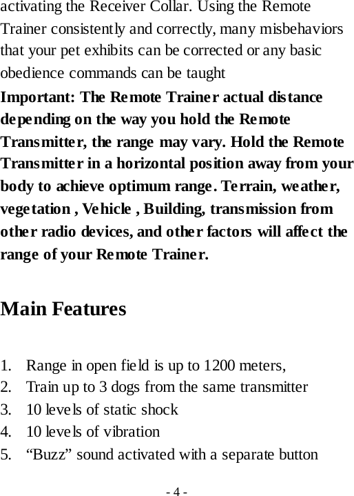 activating the Receiver Collar. Using the Remote Trainer consistently and correctly, many misbehaviors that your pet exhibits can be corrected or any basic obedience commands can be taught Important: The Remote Trainer actual distance de pe nding on the way you hold the Remote Transmitter, the range may vary. Hold the Remote Transmitter in a horizontal position away from your body to achieve optimum range. Terrain, weather, vegetation , Ve hicle , Building, transmission from other radio devices, and other factors will affect the range of your Remote Trainer.  Main Features    1. Range in open fie ld is up to 1200 meters, 2. Train up to 3 dogs from the same transmitter   3. 10 levels of static shock 4. 10 levels of vibration 5. &ldquo;Buzz&rdquo; sound activated with a separate button - 4 - 