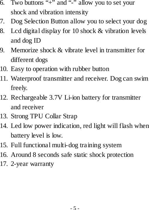 6. Two buttons &ldquo;+&rdquo; and &ldquo;-&rdquo; allow you to set your shock and vibration intensity 7. Dog Selection Button allow you to select your dog 8. Lcd digita l display for 10 shock &amp; vibration levels and dog ID 9. Memorize shock &amp; vibrate level in transmitter for different dogs 10. Easy to operation with rubber button 11. Waterproof transmitter and receiver. Dog can swim freely. 12. Rechargeable 3.7V Li-ion battery for transmitter and receiver 13. Strong TPU Collar Strap 14. Led low power indication, red light will flash when battery level is low.   15. Full functiona l multi-dog training system 16. Around 8 seconds safe static shock protection 17. 2-year warranty    - 5 - 