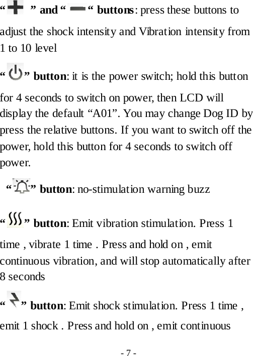 &ldquo;   &rdquo; and &ldquo; &ldquo; buttons: press these buttons to adjust the shock intensity and Vibration intensity from 1 to 10 level &ldquo; &rdquo; button: it is the power switch; hold this button for 4 seconds to switch on power, then LCD will display the default &ldquo;A01&rdquo;. You may change Dog ID by press the relative buttons. If you want to switch off the power, hold this button for 4 seconds to switch off power.  &ldquo; &rdquo; button: no-stimulation warning buzz &ldquo; &rdquo; button: Emit vibration stimulation. Press 1 time , vibrate 1 time . Press and hold on , emit continuous vibration, and will stop automatically after 8 seconds   &ldquo; &rdquo; button: Emit shock stimulation. Press 1 time , emit 1 shock . Press and hold on , emit continuous - 7 - 