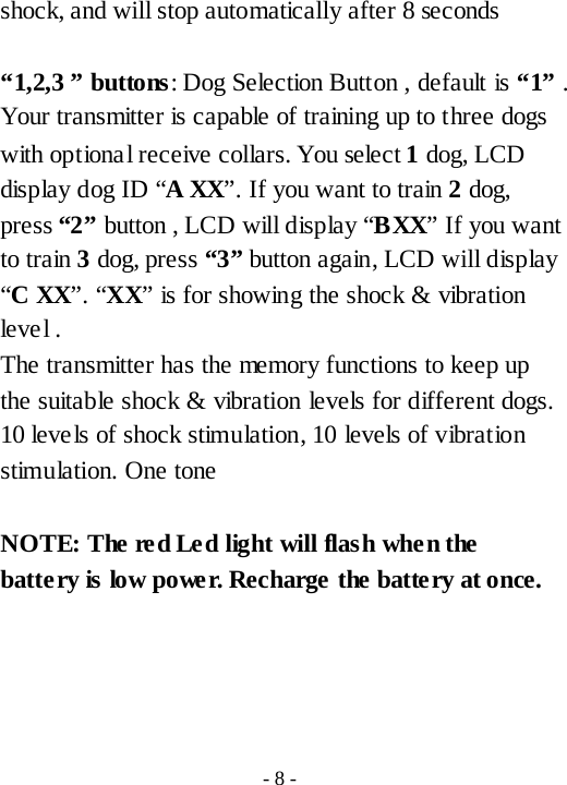 shock, and will stop automatically after 8 seconds  &ldquo;1,2,3 &rdquo; buttons: Dog Selection Button , default is &ldquo;1&rdquo; . Your transmitter is capable of training up to three dogs with optional receive collars. You select 1 dog, LCD display dog ID &ldquo;A XX&rdquo;. If you want to train 2 dog, press &ldquo;2&rdquo; button , LCD will display &ldquo;BXX&rdquo; If you want to train 3 dog, press &ldquo;3&rdquo; button again, LCD will display &ldquo;C XX&rdquo;. &ldquo;XX&rdquo; is for showing the shock &amp; vibration level .   The transmitter has the memory functions to keep up the suitable shock &amp; vibration levels for different dogs.   10 levels of shock stimulation, 10 levels of vibration stimulation. One tone  NOTE: The red Led light will flash when the battery is low power. Recharge the battery at once.       - 8 - 