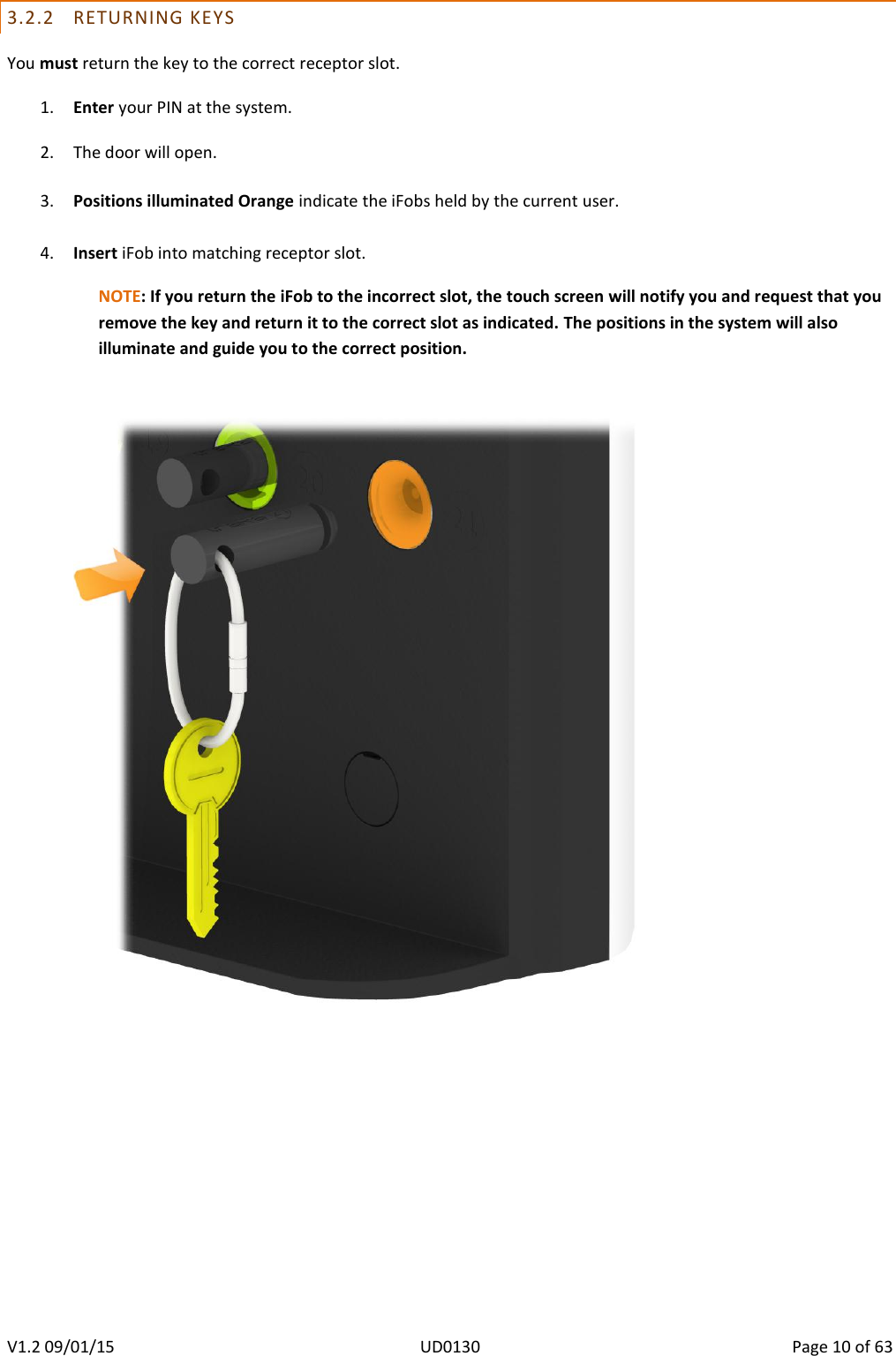   V1.2 09/01/15  UD0130  Page 10 of 63   3.2.2 RETURNING KEYS You must return the key to the correct receptor slot. 1. Enter your PIN at the system.  2. The door will open.  3. Positions illuminated Orange indicate the iFobs held by the current user.  4. Insert iFob into matching receptor slot. NOTE: If you return the iFob to the incorrect slot, the touch screen will notify you and request that you remove the key and return it to the correct slot as indicated. The positions in the system will also illuminate and guide you to the correct position.      