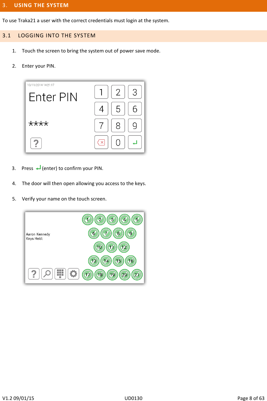   V1.2 09/01/15  UD0130  Page 8 of 63   3. USING THE SYSTEM To use Traka21 a user with the correct credentials must login at the system. 3.1 LOGGING INTO THE SYSTEM 1. Touch the screen to bring the system out of power save mode.  2. Enter your PIN.    3. Press    (enter) to confirm your PIN.  4. The door will then open allowing you access to the keys.  5. Verify your name on the touch screen.          
