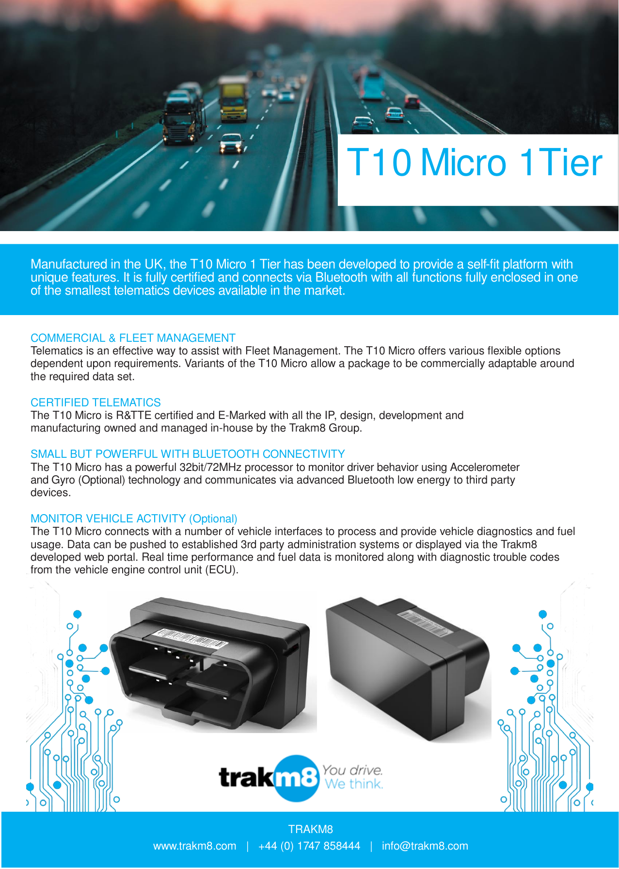 T10 Micro 1Tier    Manufactured in the UK, the T10 Micro 1 Tier has been developed to provide a self-fit platform with unique features. It is fully certified and connects via Bluetooth with all functions fully enclosed in one of the smallest telematics devices available in the market.    COMMERCIAL &amp; FLEET MANAGEMENT Telematics is an effective way to assist with Fleet Management. The T10 Micro offers various flexible options dependent upon requirements. Variants of the T10 Micro allow a package to be commercially adaptable around the required data set.  CERTIFIED TELEMATICS The T10 Micro is R&amp;TTE certified and E-Marked with all the IP, design, development and manufacturing owned and managed in-house by the Trakm8 Group.  SMALL BUT POWERFUL WITH BLUETOOTH CONNECTIVITY The T10 Micro has a powerful 32bit/72MHz processor to monitor driver behavior using Accelerometer and Gyro (Optional) technology and communicates via advanced Bluetooth low energy to third party devices.  MONITOR VEHICLE ACTIVITY (Optional) The T10 Micro connects with a number of vehicle interfaces to process and provide vehicle diagnostics and fuel usage. Data can be pushed to established 3rd party administration systems or displayed via the Trakm8 developed web portal. Real time performance and fuel data is monitored along with diagnostic trouble codes from the vehicle engine control unit (ECU).                         TRAKM8 www.trakm8.com   |   +44 (0) 1747 858444   |   info@trakm8.com 