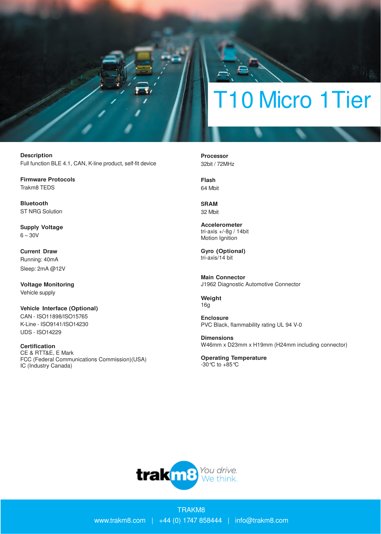 T10 Micro 1Tier    Description Full function BLE 4.1, CAN, K-line product, self-fit device   Firmware Protocols Trakm8 TEDS   Bluetooth ST NRG Solution   Supply Voltage 6 – 30V   Current Draw Running: 40mA Sleep: 2mA @12V  Voltage Monitoring Vehicle supply   Vehicle Interface (Optional) CAN - ISO11898/ISO15765 K-Line - ISO9141/ISO14230 UDS - ISO14229  Certification CE &amp; RTT&amp;E, E Mark FCC (Federal Communications Commission)(USA) IC (Industry Canada)        Processor 32bit / 72MHz   Flash 64 Mbit   SRAM 32 Mbit  Accelerometer tri-axis +/-8g / 14bit Motion Ignition  Gyro (Optional) tri-axis/14 bit   Main Connector J1962 Diagnostic Automotive Connector  Weight 16g  Enclosure PVC Black, flammability rating UL 94 V-0  Dimensions W46mm x D23mm x H19mm (H24mm including connector)  Operating Temperature -30°C to +85°C                   TRAKM8 www.trakm8.com   |   +44 (0) 1747 858444   |   info@trakm8.com 